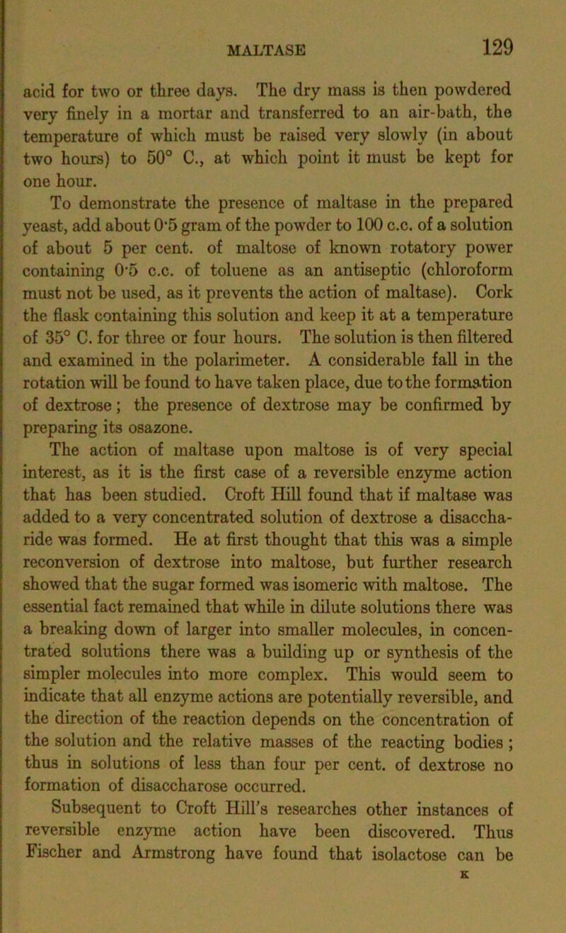 acid for two or three days. The dry mass is then powdered very finely in a mortar and transferred to an air-bath, the temperature of which must be raised very slowly (in about two hours) to 50° C., at which point it must be kept for one hour. To demonstrate the presence of maltase in the prepared yeast, add about 0'5 gram of the powder to 100 c.c. of a solution of about 5 per cent, of maltose of known rotatory power containing 0'5 c.c. of toluene as an antiseptic (chloroform must not be used, as it prevents the action of maltase). Cork the flask containing this solution and keep it at a temperature of 35° C. for three or four hours. The solution is then filtered and examined in the polarimeter. A considerable fall in the rotation will be found to have taken place, due to the formation of dextrose; the presence of dextrose may be confirmed by preparing its osazone. The action of maltase upon maltose is of very special interest, as it is the first case of a reversible enzyme action that has been studied. Croft Hill found that if maltase was added to a very concentrated solution of dextrose a disaccha- ride was formed. He at first thought that this was a simple reconversion of dextrose into maltose, but further research showed that the sugar formed was isomeric with maltose. The essential fact remained that while in dilute solutions there was a breaking down of larger into smaller molecules, in concen- trated solutions there was a building up or synthesis of the simpler molecules into more complex. This would seem to indicate that all enzyme actions are potentially reversible, and the direction of the reaction depends on the concentration of the solution and the relative masses of the reacting bodies ; thus in solutions of less than four per cent, of dextrose no formation of disaccharose occurred. Subsequent to Croft Hill’s researches other instances of reversible enzyme action have been discovered. Thus Fischer and Armstrong have found that isolactose can be K