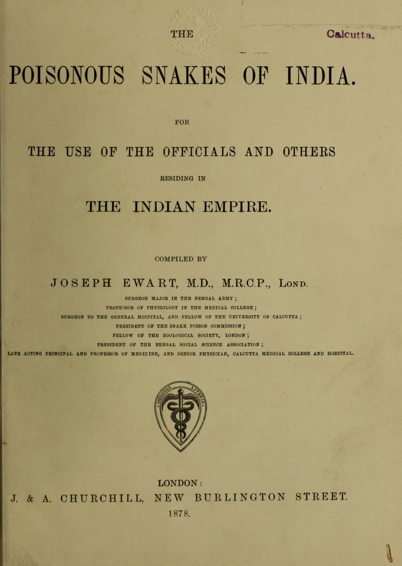 THE Calcutta POISONOUS SNAKES OF INDIA. FOR THE USE OF THE OFFICIALS AND OTHERS RESIDING IN THE INDIAN EMPIRE. COMPILED BY JOSEPH EWART, M.D., M.R.CP, Lond. SURGEON MAJOR IN THE BENGAL ARMY ; PROFESSOR OP PHYSIOLOGY IN THE MEDICAL COLLEGE ; SURGEON TO THE GENERAL HOSPITAL, AND FELLOW OP THE UNIVERSITY OP CALCUTTA ; PRESIDENT OP THE SNAKE POISON COMMISSION ; FELLOW OP THE ZOOLOGICAL SOCIETY, LONDON ] PRESIDENT OF THE BENGAL SOCIAL SCIENCE ASSOCIATION ; LATE ACTING PRINCIPAL AND PROFESSOR OP MEDICINE, AND SENIOR PHYSICIAN, CALCUTTA MEDICAL COLLEGE AND HOSPITAL. LONDON: J. & A. CHURCHILL, NEW BURLINGTON STREET. 1878.