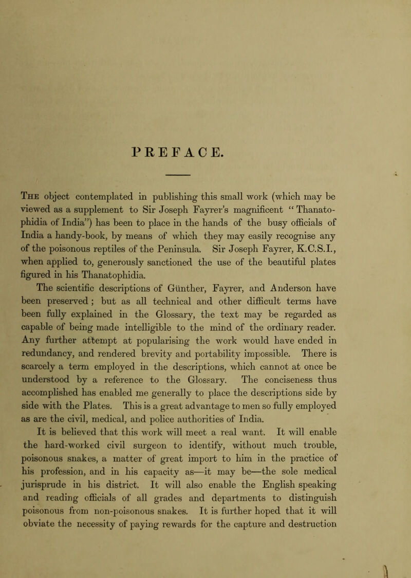 PREFACE. The object contemplated in publishing this small work (which may be viewed as a supplement to Sir Joseph Fayrer’s magnificent “ Thanato- phidia of India”) has been to place in the hands of the busy officials of India a handy-book, by means of which they may easUy recognise any of the poisonous reptiles of the Peninsula. Sir Joseph Fayrer, K.C.S.I., when applied to, generously sanctioned the use of the beautiful plates figured in his Thanatophidia. The scientific descriptions of Gunther, Fayrer, and Anderson have been preserved ; but as all technical and other difficult terms have been fully explained in the Glossary, the text may be regarded as capable of being made intelligible to the mind of the ordinary reader. Any further attempt at popularising the work would have ended in redundancy, and rendered brevity and portability impossible. There is scarcely a term employed in the descriptions, which cannot at once be understood by a reference to the Glossary. The conciseness thus accomphshed has enabled me generally to place the descriptions side by side with the Plates. This is a great advantage to men so fully employed as are the civil, medical, and pohce authorities of India. It is believed that this work will meet a real want. It will enable the hard-worked civil surgeon to identify, without much trouble, poisonous snakes, a matter of great import to him in the practice of his profession, and in his capacity as—it may be—the sole medical jurisprude in his district. It will also enable the English speaking and reading officials of all grades and departments to distinguish poisonous from non-poisonous snakes. It is further hoped that it will obviate the necessity of paying rewards for the capture and destruction