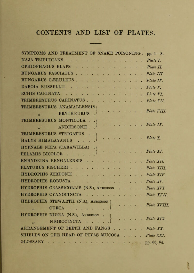 CONTENTS AND LIST OF PLATES SYMPTOMS AND TREATMENT OF SNAKE POISONING. NAJA TRIPUDIANS OPHIOPHAGUS ELAPS BUNGARUS FASCIATUS BUNGARUS CtERULEUS DABOIA RUSSELLII ECHIS CARINATA TRIMERESURUS CARINATUS TRIMERESURUS ANAMALLENSIS) „ ERYTHRURUS J TRIMERESURUS MONTICOLA . .) „ ANDERSONII. J TRIMERESURUS STRIGATUS . .) HALYS HIMALAYANUS ... .1 HYPNALE NEPA (CARAWILLA) .] PELAMIS BICOLOR f ENHYDRINA BENGALENSIS PLATURUS FISCHERI HYDROPHIS JERDONII HYDROPHIS ROBUSTA HYDROPHIS CRASSICOLLIS (N.S.), Anderson HYDROPHIS CYANOCINCTA HYDROPHIS STEWARTII (N.S.), Anderson „ CURTA HYDROPHIS NIGRA (N.S.), Anderson . . „ NIGROCINCTA ARRANGEMENT OF TEETH AND FANGS SHIELDS ON THE HEAD OF PTYAS MUCOSA .... GLOSSARY pp. 1-8. Plate I. Plate II. Plate III. Plate IV. Plate V. Plate VI. Plate VII. Plate VIII. Plate IX. Plate X. Plate XI. Plate XII. Plate XIII. Plate XIV. Plate XV. Plate XVI. Plate XVII. Plate XVIII. Plate XIX. Plate XX. Plate XXI. pp. 63, 64,