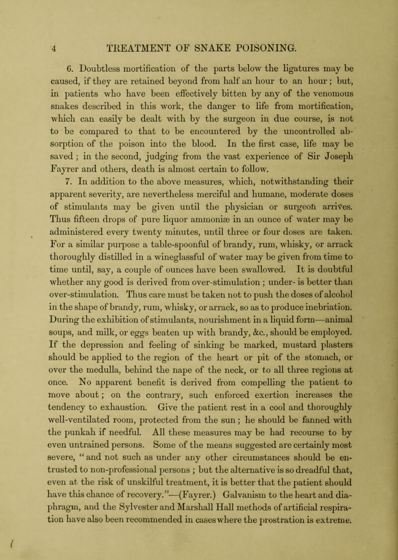 6. Doubtless mortification of the parts below the ligatures may be caused, if they are retained beyond from half an hour to an hour ; but, in patients who have been effectively bitten by any of the venomous snakes described in this work, the danger to life from mortification, which can easily be dealt with by the surgeon in due course, is not to be compared to that to be encountered by the uncontrolled ab- sorption of the poison into the blood. In the first case, life may be saved; in the second, judging from the vast experience of Sir Joseph Fayrer and others, death is almost certain to follow. 7. In addition to the above measures, which, notwithstanding their apparent severity, are nevertheless merciful and humane, moderate doses of stimulants may be given until the physician or surgeoli arriv^es. Thus fifteen drops of pure liquor ammonias in an ounce of water may be administered every twenty minutes, until three or four doses are taken. For a similar purpose a table-spoonful of brandy, rum, whisky, or arrack thoroughly distilled in a wineglassful of water may be given from time to time until, say, a couple of ounces have been swallowed. It is doubtful whether any good is derived from over-stimulation ; under- is better than over-stimulation. Thus care must be taken not to push the doses of alcohol in the shape of brandy, rum, whisky, or arrack, so as to produce inebriation. During the exhibition of stimulants, nourishment in a liquid form—animal soups, and milk, or eggs beaten up with brandy, &c., should be employed. If the depression and feeling of sinking be marked, mustard plasters should be applied to the region of the heart or pit of the stomach, or over the medulla, behind the nape of the neck, or to aU three regions at once. No apparent benefit is derived fi:om compelling the patient to move about; on the contrary, such enforced exertion increases the tendency to exhaustion. Give the patient rest in a cool and thoroughly well-ventilated room, protected from the sun; he should be fanned with the punkah if needful. All these measures may be had recourse to by even untrained persons. Some of the means suggested are certainly most severe, “ and not such as under any other circumstances should be en- trusted to non-professional persons ; but the alternative is so dreadful that, even at the risk of unskilful treatment, it is better that the patient should have this chance of recovery.”—(Fayrer.) Galvanism to the heart and dia- phragm, and the Sylvester and Marshall Hall methods of artificial respira- tion have also been recommended in cases where the prostration is extreme.