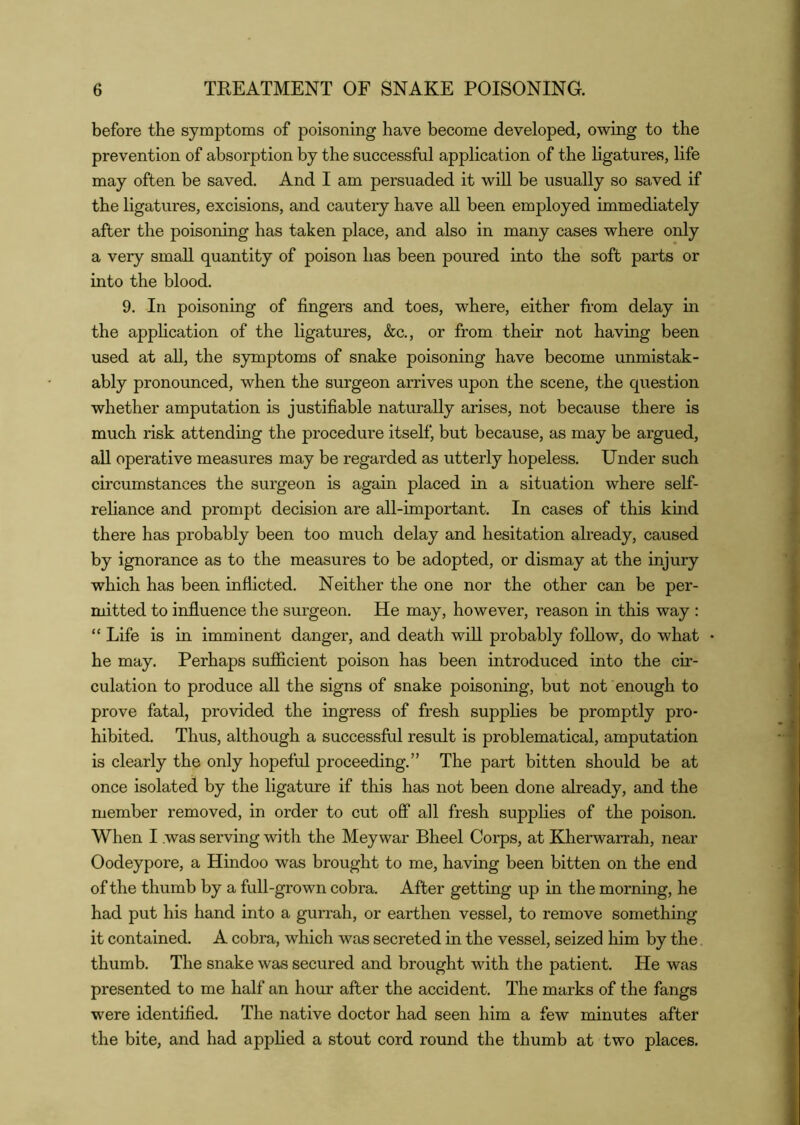 before the symptoms of poisoning have become developed, owing to the prevention of absorption by the successful application of the ligatures, life may often be saved. And I am persuaded it will be usually so saved if the ligatures, excisions, and cautery have all been employed immediately after the poisoning has taken place, and also in many cases where only a very small quantity of poison has been poured into the soft parts or into the blood. 9. In poisoning of fingers and toes, where, either from delay in the appHcation of the ligatures, &c., or from their not having been used at aU, the symptoms of snake poisoning have become unmistak- ably pronounced, when the surgeon arrives upon the scene, the question whether amputation is justifiable naturally arises, not because there is much risk attending the procedure itself, but because, as may be argued, aU operative measures may be regarded as utterly hopeless. Under such circumstances the surgeon is again placed in a situation where self- reliance and prompt decision are all-important. In cases of this kind there has probably been too much delay and hesitation already, caused by ignorance as to the measures to be adopted, or dismay at the injury which has been inflicted. Neither the one nor the other can be per- mitted to influence the surgeon. He may, however, reason in this way : “ Life is in imminent danger, and death will probably follow, do what he may. Perhaps sufficient poison has been introduced into the cir- culation to produce all the signs of snake poisoning, but not enough to prove fatal, provided the ingress of fresh supplies be promptly pro- hibited. Thus, although a successful result is problematical, amputation is clearly the only hopeful proceeding.” The part bitten should be at once isolated by the ligature if this has not been done already, and the member removed, in order to cut off all fresh supplies of the poison. When I was serving with the Meywar Bheel Corps, at Kherwarrah, near Oodeypore, a Hindoo was brought to me, having been bitten on the end of the thumb by a full-grown cobra. After getting up in the morning, he had put his hand into a gurrah, or earthen vessel, to remove something it contained. A cobra, which was secreted in the vessel, seized him by the. thumb. The snake was secured and brought with the patient. He was presented to me half an hour after the accident. The marks of the fangs were identified. The native doctor had seen him a few minutes after the bite, and had applied a stout cord round the thumb at two places.