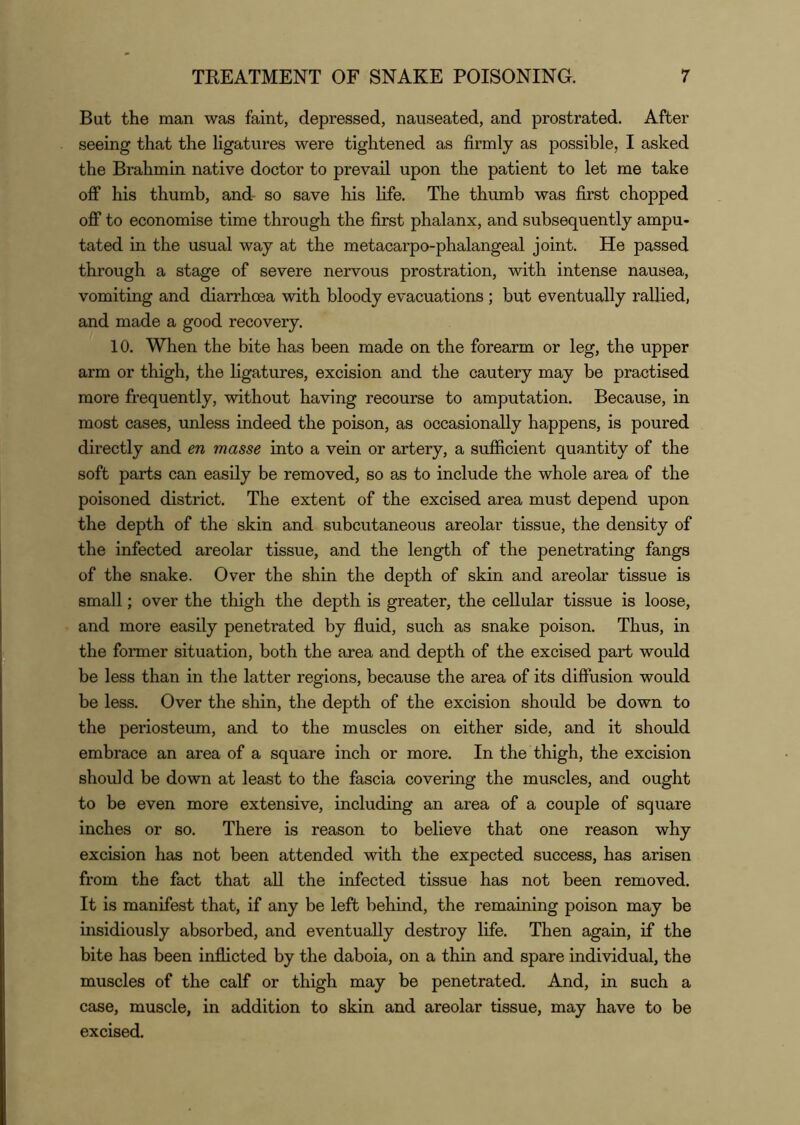 But the man was faint, depressed, nauseated, and prostrated. After seeing that the ligatures were tightened as firmly as possible, I asked the Brahmin native doctor to prevail upon the patient to let me take off his thumb, and- so save his life. The thumb was first chopped off to economise time through the first phalanx, and subsequently ampu- tated in the usual way at the metacarpo-phalangeal joint. He passed through a stage of severe nervous prostration, with intense nausea, vomiting and diarrhoea with bloody evacuations; but eventually rallied, and made a good recovery. 10. When the bite has been made on the forearm or leg, the upper arm or thigh, the ligatures, excision and the cautery may be practised more frequently, without having recourse to amputation. Because, in most cases, unless indeed the poison, as occasionally happens, is poured directly and en masse into a vein or artery, a sufficient quantity of the soft parts can easily be removed, so as to include the whole area of the poisoned district. The extent of the excised area must depend upon the depth of the skin and subcutaneous areolar tissue, the density of the infected areolar tissue, and the length of the penetrating fangs of the snake. Over the shin the depth of skin and areolar tissue is small; over the thigh the depth is greater, the cellular tissue is loose, and more easily penetrated by fluid, such as snake poison. Thus, in the former situation, both the area and depth of the excised part would be less than in the latter regions, because the area of its diffusion would be less. Over the shin, the depth of the excision should be down to the periosteum, and to the muscles on either side, and it should embrace an area of a square inch or more. In the thigh, the excision should be down at least to the fascia covering the muscles, and ought to be even more extensive, including an area of a couple of square inches or so. There is reason to believe that one reason why excision has not been attended with the expected success, has arisen from the fact that all the infected tissue has not been removed. It is manifest that, if any be left behind, the remaining poison may be insidiously absorbed, and eventually destroy life. Then again, if the bite has been inflicted by the daboia, on a thin and spare individual, the muscles of the calf or thigh may be penetrated. And, in such a case, muscle, in addition to skin and areolar tissue, may have to be excised.