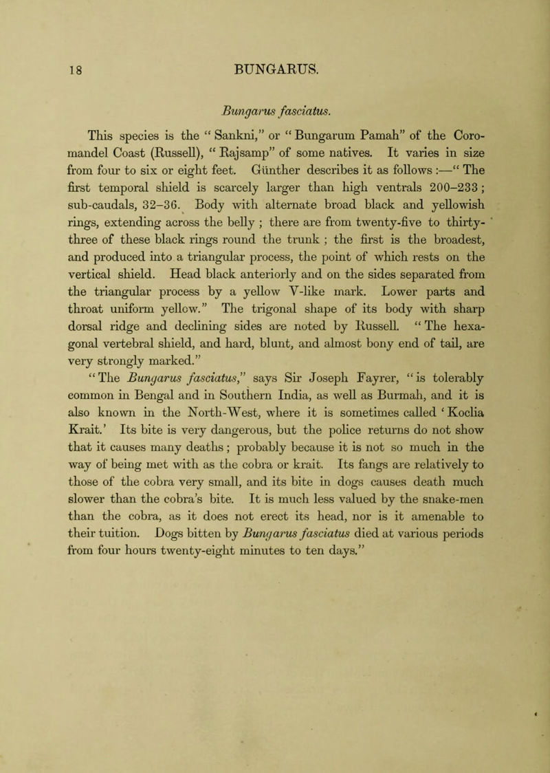 18 BUNGARUS. Bungarus fasciaius. This species is the “ Sankni,” or “ Bungarum Pamah” of the Coro- mandel Coast (Russell), “ Raj samp” of some natives. It varies in size from four to six or eight feet. Gunther describes it as follows :—“ The first temporal shield is scarcely larger than high ventrals 200-233; sub-caudals, 32-36. Body with alternate broad black and yellowish rings, extending across the belly ; there are from twenty-five to thirty- three of these black rings round the trunk ; the first is the broadest, and produced into a triangular process, the point of which rests on the vertical shield. Head black anteriorly and on the sides separated from the triangular process by a yellow V-like mark. Lower parts and throat uniform yellow.” The trigonal shape of its body with sharp dorsal ridge and declining sides are noted by RusseU. “ The hexa- gonal vertebral shield, and hard, blunt, and almost bony end of tail, are very strongly marked.” “The Bungarus fasciatus” says Sir Joseph Fayrer, “is tolerably common m Bengal and in Southern India, as well as Burmah, and it is also known in the North-West, where it is sometimes called ‘ Koclia Krait.’ Its bite is very dangerous, but the police returns do not show that it causes many deaths; probably because it is not so much in the way of being met with as the cobra or krait. Its fangs are relatively to those of the cobra very small, and its bite in dogs causes death much slower than the cobra’s bite. It is much less valued by the snake-men than the cobra, as it does not erect its head, nor is it amenable to their tuition. Dogs bitten by Bungarus fasciatus died at various periods from four hours twenty-eight minutes to ten days.”