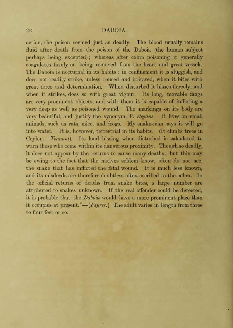 22 DABOIA. action, the poison seemed just as deadly. The blood usually remains fluid after death from the poison of the Daboia (the human subject perhaps being excepted); whereas after cobra poisoning it generally coagulates firmly on being removed from the heart and great vessels. Tlie Daboia is nocturnal in its habits; in confinement it is sluggish, and does not readily strike, unless roused and uritated, when it bites with great force and determination. When disturbed it hisses fiercely, and when it strikes, does so with great vigour. Its long, movable fangs are very prominent objects, and with them it is capable of inflicting a very deep as well as poisoned wound. The markings on its body are very beautiful, and justify the synonym, V. ele^ans. It lives on small animals, such as rats, mice, and frogs. My snake-man says it will go into water. It is, however, terrestrial in its habits. (It climbs trees in Ceylon.—Tennant). Its loud hissing when disturbed is calculated to warn those who come within its dangerous proximity. Though so deadly, it does not appear by the returns to cause many deaths; but this may be owing to the fact that the natives seldom know, often do not see, the snake that has inflicted the fatal wound. It is much less known, and its misdeeds are therefore doubtless often ascribed to the cobra. In the official returns of deaths from snake bites, a large number are attributed to snakes unknown. If the real offender could be detected, it is probable that the Daboia would have a more prominent place than it occupies at present.”—(Fayrer.) The adult varies in length from three to four feet or so.