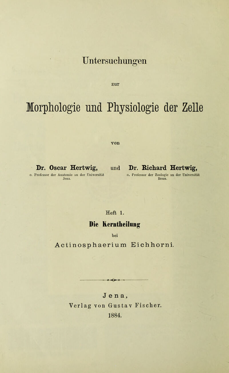 Untersuchungen zur Morphologie und Physiologie der Zelle von Dr. Oscar Hertwig, und o. Professor der Anatomie an der Universität Jena. Dr. Richard Hertwig, o. Professor der Zoologie an der Universität Bonn. Heft 1. Die Kcrntheilung bei Actinosphaerium Eichhorn! -O- Jena, Verlag von Gustav Fischer. 1884.