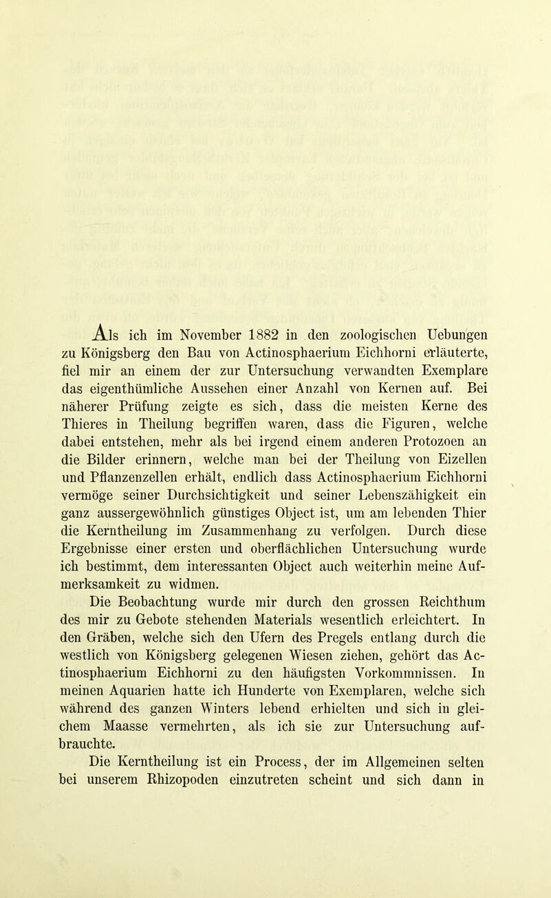 Ais ich im November 1882 in den zoologischen Uebungen zu Königsberg den Bau von Actinosphaerium Eichhorni erläuterte, fiel mir an einem der zur Untersuchung verwandten Exemplare das eigenthümlicbe Aussehen einer Anzahl von Kernen auf. Bei näherer Prüfung zeigte es sich, dass die meisten Kerne des Thieres in Theilung begriffen waren, dass die Figuren, welche dabei entstehen, mehr als bei irgend einem anderen Protozoen an die Bilder erinnern, welche man bei der Theilung von Eizellen und Pflanzenzellen erhält, endlich dass Actinosphaerium Eichhorni vermöge seiner Durchsichtigkeit und seiner Lebenszähigkeit ein ganz aussergewöhnlich günstiges Object ist, um am lebenden Thier die Kerntheilung im Zusammenhang zu verfolgen. Durch diese Ergebnisse einer ersten und oberflächlichen Untersuchung wurde ich bestimmt, dem interessanten Object auch weiterhin meine Auf- merksamkeit zu widmen. Die Beobachtung wurde mir durch den grossen Reichthum des mir zu Gebote stehenden Materials wesentlich erleichtert. In den Gräben, welche sich den Ufern des Pregels entlang durch die westlich von Königsberg gelegenen Wiesen ziehen, gehört das Ac- tinosphaerium Eichhorni zu den häufigsten Vorkommnissen. In meinen Aquarien hatte ich Hunderte von Exemplaren, welche sich während des ganzen Winters lebend erhielten und sich in glei- chem Maasse vermehrten, als ich sie zur Untersuchung auf- brauchte. Die Kerntheilung ist ein Process, der im Allgemeinen selten bei unserem Rhizopoden einzutreten scheint und sich dann in