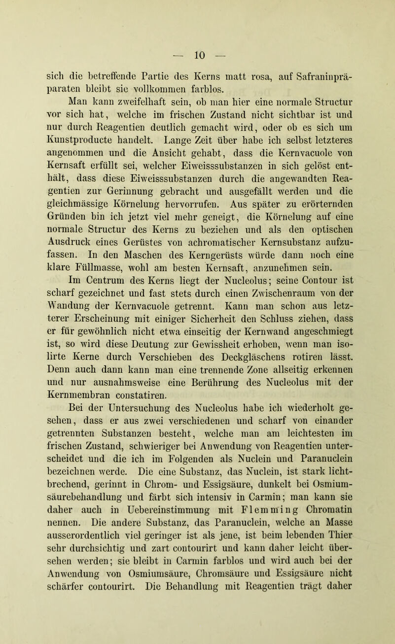 sich die betreffende Partie des Kerns matt rosa, auf Safraninprä- paraten bleibt sie vollkommen farblos. Man kann zweifelhaft sein, ob man hier eine normale Structur vor sich hat, welche im frischen Zustand nicht sichtbar ist und nur durch Reagentien deutlich gemacht wird, oder ob es sich um Kunstproducte handelt. Lange Zeit über habe ich selbst letzteres angenommen und die Ansicht gehabt, dass die Kernvacuole von Kernsaft erfüllt sei, welcher Eiweisssubstanzen in sich gelöst ent- hält, dass diese Eiweisssubstanzen durch die angewandten Rea- gentien zur Gerinnung gebracht und ausgefällt werden und die gleichmässige Körnelung hervorrufen. Aus später zu erörternden Gründen bin ich jetzt viel mehr geneigt, die Körnelung auf eine normale Structur des Kerns zu beziehen und als den optischen Ausdruck eines Gerüstes von achromatischer Kernsubstanz aufzu- fassen. In den Maschen des Kerngerüsts würde dann noch eine klare Füllmasse, wohl am besten Kernsaft, anzunehmen sein. Im Centrum des Kerns liegt der Nucleolus; seine Contour ist scharf gezeichnet und fast stets durch einen Zwischenraum von der Wandung der Kernvacuole getrennt. Kann man schon aus letz- terer Erscheinung mit einiger Sicherheit den Schluss ziehen, dass er für gewöhnlich nicht etwa einseitig der Kernwand angeschmiegt ist, so wird diese Deutung zur Gewissheit erhoben, wenn man iso- lirte Kerne durch Verschieben des Deckgläschens rotiren lässt. Denn auch daun kann man eine trennende Zone allseitig erkennen und nur ausnahmsweise eine Berührung des Nucleolus mit der Kernmembran coustatiren. Bei der Untersuchung des Nucleolus habe ich wiederholt ge- sehen, dass er aus zwei verschiedenen und scharf von einander getrennten Substanzen besteht, welche man am leichtesten im frischen Zustand, schwieriger bei Anwendung von Reagentien unter- scheidet und die ich im Folgenden als Nuclein und Paranuclein bezeichnen werde. Die eine Substanz, das Nuclein, ist stark licht- brechend, gerinnt in Chrom- und Essigsäure, dunkelt bei Osmium- säurebehandlung und färbt sich intensiv in Carmin; man kann sie daher auch in Uebereinstimmung mit Flemming Chromatin nennen. Die andere Substanz, das Paranuclein, welche an Masse ausserordentlich viel geringer ist als jene, ist beim lebenden Thier sehr durchsichtig und zart contourirt und kann daher leicht über- sehen werden; sie bleibt in Carmin farblos und wird auch bei der Anwendung von Osmiumsäure, Chromsäure und Essigsäure nicht schärfer contourirt. Die Behandlung mit Reagentien trägt daher