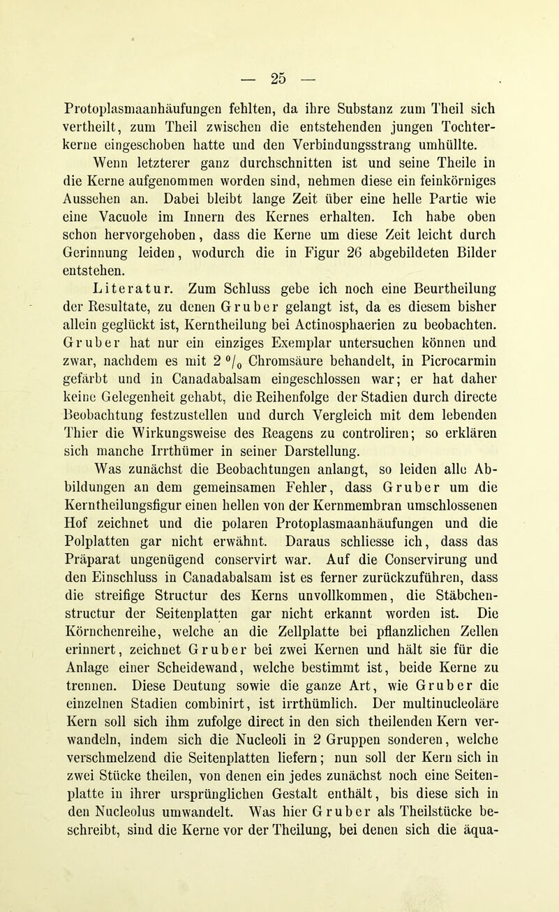 Protoplasmaanhäufungen fehlten, da ihre Substanz zum Theil sich vertheilt, zum Theil zwischen die entstehenden jungen Tochter- kerue eingeschoben hatte und den Verbindungsstrang umhüllte. Wenn letzterer ganz durchschnitten ist und seine Theile in die Kerne aufgenommen worden sind, nehmen diese ein feinkörniges Aussehen an. Dabei bleibt lange Zeit über eine helle Partie wie eine Vacuole im Innern des Kernes erhalten. Ich habe oben schon hervorgehoben, dass die Kerne um diese Zeit leicht durch Gerinnung leiden, wodurch die in Figur 26 abgebildeten Bilder entstehen. Literatur. Zum Schluss gebe ich noch eine Beurtheilung der Resultate, zu denen G r u b e r gelangt ist, da es diesem bisher allein geglückt ist, Kerntheilung bei Actinosphaerien zu beobachten. Gr über hat nur ein einziges Exemplar untersuchen können und zwar, nachdem es mit 2 °/0 Chromsäure behandelt, in Picrocarmin gefärbt und in Canadabalsam eingeschlossen war; er hat daher keine Gelegenheit gehabt, die Reihenfolge der Stadien durch directe Beobachtung festzustellen und durch Vergleich mit dem lebenden Thier die Wirkungsweise des Reagens zu controliren; so erklären sich manche Irrthümer in seiner Darstellung. Was zunächst die Beobachtungen anlangt, so leiden alle Ab- bildungen an dem gemeinsamen Fehler, dass Gr über um die Kerntheilungsfigur einen hellen von der Kernmembran umschlossenen Hof zeichnet und die polaren Protoplasmaanhäufungen und die Polplatten gar nicht erwähnt. Daraus schliesse ich, dass das Präparat ungenügend conservirt war. Auf die Conservirung und den Einschluss in Canadabalsam ist es ferner zurückzuführen, dass die streifige Structur des Kerns unvollkommen, die Stäbchen- structur der Seitenplatten gar nicht erkannt worden ist. Die Körnchenreihe, welche an die Zellplatte bei pflanzlichen Zellen erinnert, zeichnet Gruber bei zwei Kernen und hält sie für die Anlage einer Scheidewand, welche bestimmt ist, beide Kerne zu trennen. Diese Deutung sowie die ganze Art, wie Grub er die einzelnen Stadien combinirt, ist irrthümlich. Der multinucleoläre Kern soll sich ihm zufolge direct in den sich theilenden Kern ver- wandeln, indem sich die Nucleoli in 2 Gruppen sonderen, welche verschmelzend die Seitenplatten liefern; nun soll der Kern sich in zwei Stücke theilen, von denen ein jedes zunächst noch eine Seiten- platte in ihrer ursprünglichen Gestalt enthält, bis diese sich in den Nucleolus umwandelt. Was hier Gr über als Theilstücke be- schreibt, sind die Kerne vor der Theilung, bei denen sich die äqua-