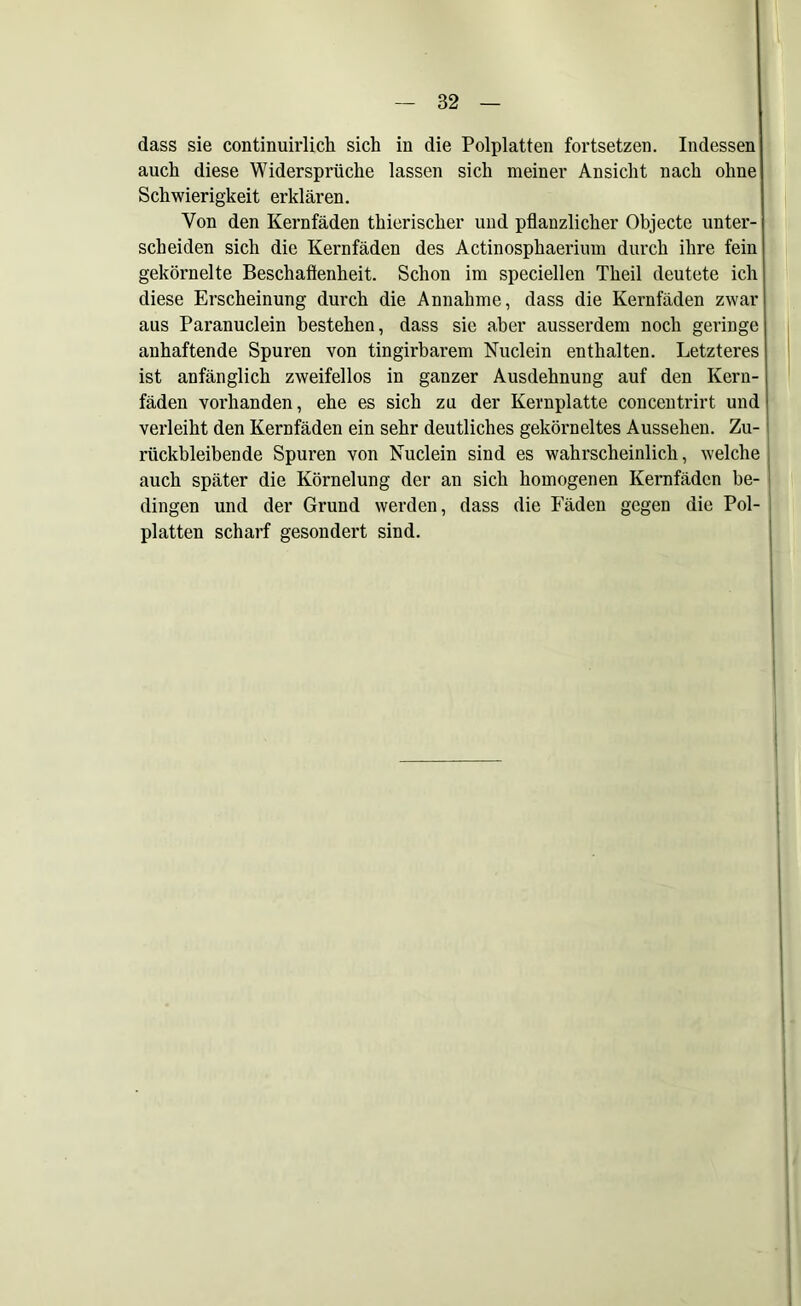 dass sie continuirlich sich in die Polplatten fortsetzen. Indessen auch diese Widersprüche lassen sich meiner Ansicht nach ohne Schwierigkeit erklären. Von den Kernfäden thierischer und pflanzlicher Objecte unter- scheiden sich die Kernfäden des Actinosphaeriiun durch ihre fein gekörnelte Beschaflenheit. Schon im speciellen Theil deutete ich diese Erscheinung durch die Annahme, dass die Kernfäden zwar aus Paranuclein bestehen, dass sie aber ausserdem noch geringe anhaftende Spuren von tingirbarem Nuclein enthalten. Letzteres ist anfänglich zweifellos in ganzer Ausdehnung auf den Kern- fäden vorhanden, ehe es sich zu der Kernplatte concentrirt und verleiht den Kernfäden ein sehr deutliches gekörneltes Aussehen. Zu- rückbleibende Spuren von Nuclein sind es wahrscheinlich, welche auch später die Körnelung der an sich homogenen Kernfäden be- dingen und der Grund werden, dass die Fäden gegen die Pol- platten scharf gesondert sind.