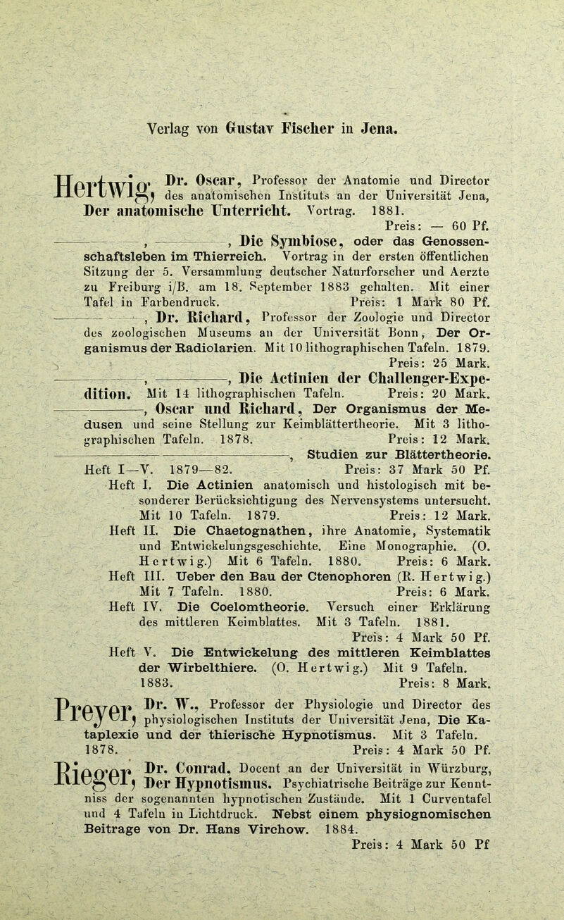 TTPl*twi O* ^scar’ Professor der Anatomie und Director des anatomischen Instituts an der Universität Jena, Der anatomische Unterricht. Vortrag. 1881. Preis: — 60 Pf. , ——— , Die Symbiose, oder das Genossen- schaftsleben im Thierreich. Vortrag in der ersten öffentlichen Sitzung der 5. Versammlung deutscher Naturforscher und Aerzte zu Freiburg i/B. am 18. September 1883 gehalten. Mit einer Tafel in Farbendruck. Preis: 1 Mark 80 Pf. , Dl*. Richard, Professor der Zoologie und Director des zoologischen Museums an der Universität Bonn, Der Or- ganismus der Radiolarien. Mit 10 lithographischen Tafeln. 1879. Preis: 25 Mark. - : = , Die Actinien der Challenger-Expe- dition. Mit 14 lithographischen Tafeln. Preis: 20 Mark. , Oscar und Richard, Der Organismus der Me- dusen und seine Stellung zur Keimblättertheorie. Mit 3 litho- graphischen Tafeln. 1878. Preis: 12 Mark. —:—— Studien zur Blättertheorie. Heft I—V. 1879—82. Preis: 37 Mark 50 Pf. Heft I. Die Actinien anatomisch und histologisch mit be- sonderer Berücksichtigung des Nervensystems untersucht. Mit 10 Tafeln. 1879. Preis: 12 Mark. Heft II. Die Chaetognathen, ihre Anatomie, Systematik und Entwickelungsgeschichte. Eine Monographie. (O. Hertwig.) Mit 6 Tafeln. 1880. Preis: 6 Mark. Heft III. Ueber den Bau der Ctenophoren (R. Hertwig.) Mit 7 Tafeln. 1880. Preis: 6 Mark. Heft IV. Die Coelomtheorie. Versuch einer Erklärung des mittleren Keimblattes. Mit 3 Tafeln. 1881. Preis: 4 Mark 50 Pf. Heft V. Die Entwickelung des mittleren Keimblattes der Wirbelthiere. (O. Hertwig.) Mit 9 Tafeln. 1883. Preis: 8 Mark. Ppdpdp Dl\ W., Professor der Physiologie und Director des A J- j CI ^ physiologischen Instituts der Universität Jena, Die Ka- taplexie und der thierische Hypnotismus. Mit 3 Tafeln. 1878. Preis: 4 Mark 50 Pf. TvipQ’ßT* Dl*. Conrad, Docent an der Universität in Würzburg, Ul ^ Der Hypnotismus. Psychiatrische Beiträge zur Kennt- niss der sogenannten hypnotischen Zustände. Mit 1 Curventafel und 4 Tafeln in Lichtdruck. Nebst einem physiognomischen Beitrage von Dr. Hans Virchow. 1884. Preis: 4 Mark 50 Pf