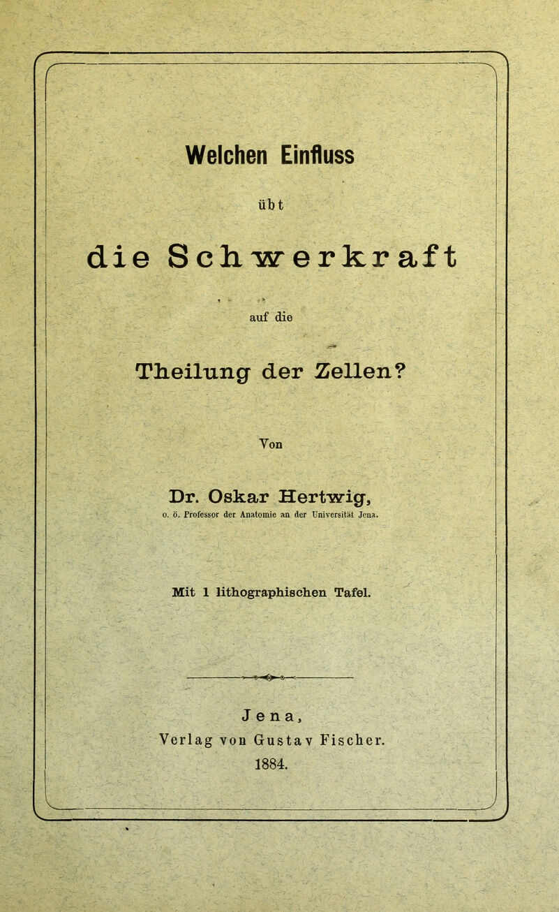 übt die Schwerkraft auf die Tlieilung der Zellen? Von Dr. Oskar Hertwig, o. ö. Professor der Anatomie an der Universität Jena. Mit 1 lithographischen Tafel. Jena, Verlag von Gustav Fischer. 1884.