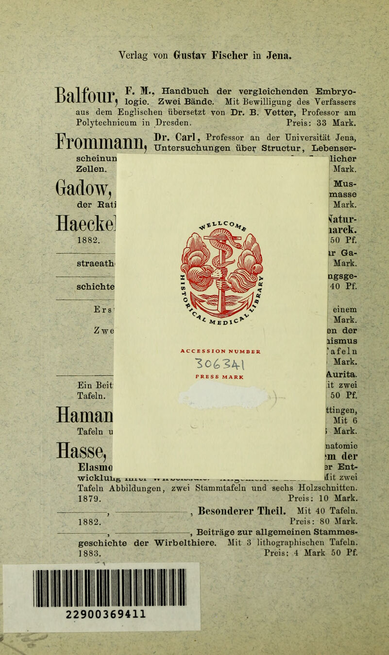 F. M>, Handbuch der vergleichenden Embryo- iJilllUUlj logie. Zwei Bände. Mit Bewilligung des Verfassers aus dem Englischen übersetzt von Dr. B. Vetter, Professor am Polytechnicum in Dresden. Preis: 33 Mark. Ü'mmmann Di- Carl, Professor an der Universität Jena, F I Ulllllldll II* Untersuc scheinun J Untersuchungen über Structur, Lebenser- licher Zellen. Gadow, der Bati Haecke 1882. straeath schichte E r s Zwe Ein Beit Tafeln. Haman Tafeln u Hasse Mark. Mus- masse Mark. STatur- larek. 50 Pf. ir Ga- Mark. ngsge- 40 Pf. einem Mark, en der lismus a f e 1 n i Mark. A.urita. ,'it zwei 50 Pf. ttingen, Mit 6 > Mark. natomie in der Elasmo sr Ent- wicklung Hit zwei Tafeln Abbildungen, zwei Stammtafeln und sechs Holzschnitten. 1879. Preis: 10 Mark. , , Besonderer Tlieil. Mit 40 Tafeln. 1882. Preis: 80 Mark. , , Beiträge zur allgemeinen Stammes- geschichte der Wirbelthiere. Mit 3 lithographischen Tafeln. 1883. Preis: 4 Mark 50 Pf. ^ *f£Dlc^ ACCESSION NUMBER PRESS MARK 22900369411