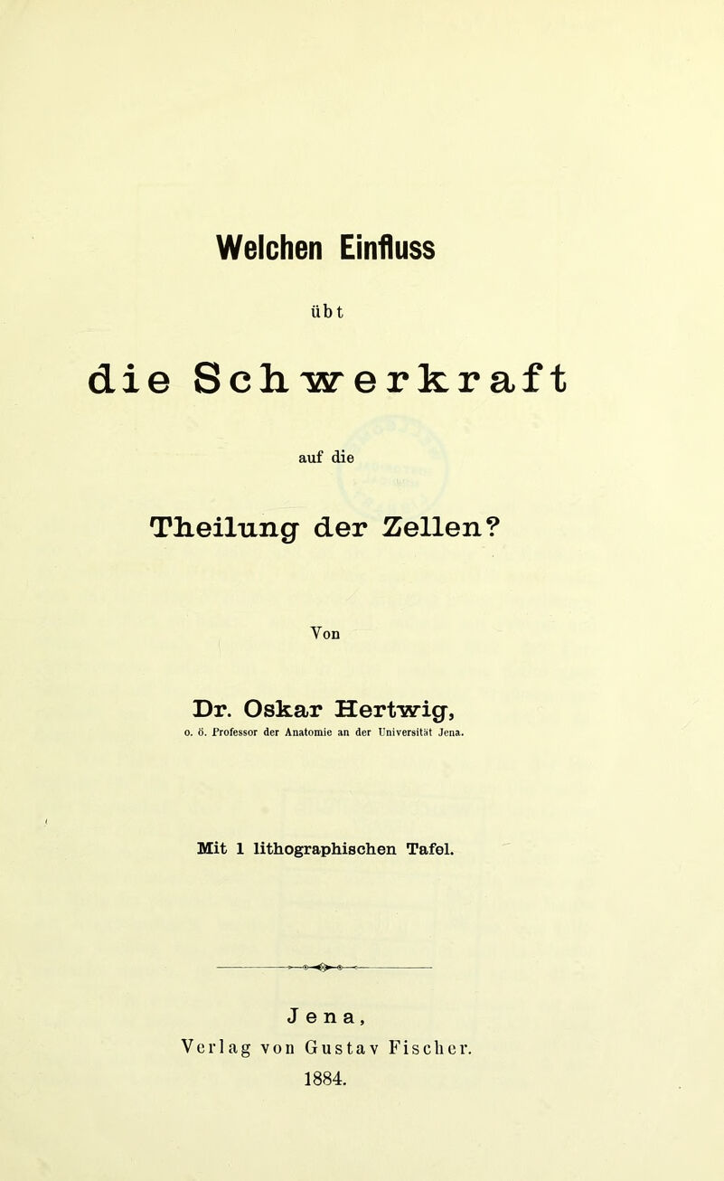 Welchen Einfluss üb t die Schwerkraft auf die TJieilung der Zellen? Von Dr. Oskar Hertwig, o. ö. Professor der Anatomie an der Universität Jena. Mit 1 lithographischen Tafel. Jena, Verlag von Gustav Fischer. 1884.