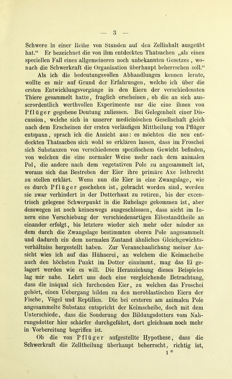 Schwere in einer Reihe von Stunden auf den Zellinhalt ausgeübt hat.“ Er bezeichnet die von ihm entdeckten Thatsachen „als einen speciellen Fall eines allgemeineren noch unbekannten Gesetzes , wo- nach die Schwerkraft die Organisation überhaupt beherrschen soll.“ Als ich die bedeutungsvollen Abhandlungen kennen lernte, wollte es mir auf Grund der Erfahrungen, welche ich über die ersten Entwicklungsvorgänge in den Eiern der verschiedensten Thiere gesammelt hatte, fraglich erscheinen, ob die an sich aus- serordentlich werthvollen Experimente nur die eine ihnen von Pflüger gegebene Deutung zuliessen. Bei Gelegenheit einer Dis- cussion, welche sich in unserer medicinischen Gesellschaft gleich nach dem Erscheinen der ersten vorläufigen Mittheilung von Pflüger entspann, sprach ich die Ansicht aus: es möchten die neu ent- deckten Thatsachen sich wohl so erklären lassen, dass im Froschei sich Substanzen von verschiedenem specifischem Gewicht befinden, von welchen die eine normaler Weise mehr nach dem animalen Pol, die andere nach dem vegetativen Pole zu angesammelt ist, woraus sich das Bestreben der Eier ihre primäre Axe lothrecht zu stellen erklärt. Wenn nun die Eier in eine Zwangslage, wie es durch Pflüger geschehen ist, gebracht worden sind, werden sie zwar verhindert in der Dotterhaut zu rotiren, bis der excen- trisch gelegene Schwerpunkt in die Ruhelage gekommen ist, aber desswegen ist noch keineswegs ausgeschlossen, dass nicht im In- nern eine Verschiebung der verschiedenartigen Eibestandtheile an einander erfolgt, bis letztere wieder sich mehr oder minder an dem durch die Zwangslage bestimmten oberen Pole angesammelt und dadurch ein dem normalen Zustand ähnliches Gleichgewichts- verhältniss hergestellt haben. Zur Veranschaulichung meiner An- sicht wies ich auf das Hühnerei, an welchem die Keimscheibe aüch den höchsten Punkt im Dotter einnimmt, mag das Ei ge- lagert werden wie es will. Die Heranziehung dieses Beispieles lag mir nahe. Lehrt uns doch eine vergleichende Betrachtung, dass die inäqual sich furchenden Eier, zu welchen das Froschei gehört, einen Uebergang bilden zu den meroblastischen Eiern der Fische, Vögel und Reptilien. Die bei ersteren am animalen Pole angesammelte Substanz entspricht der Keimscheibe, doch mit dem Unterschiede, dass die Sonderung des Bildungsdotters vom Nah- rungsdotter hier schärfer durchgeführt, dort gleichsam noch mehr in Vorbereitung begriffen ist. Ob die von Pflüger aufgestellte Hypothese, dass die Schwerkraft die Zelltheilung überhaupt beherrscht, richtig ist, 1 *