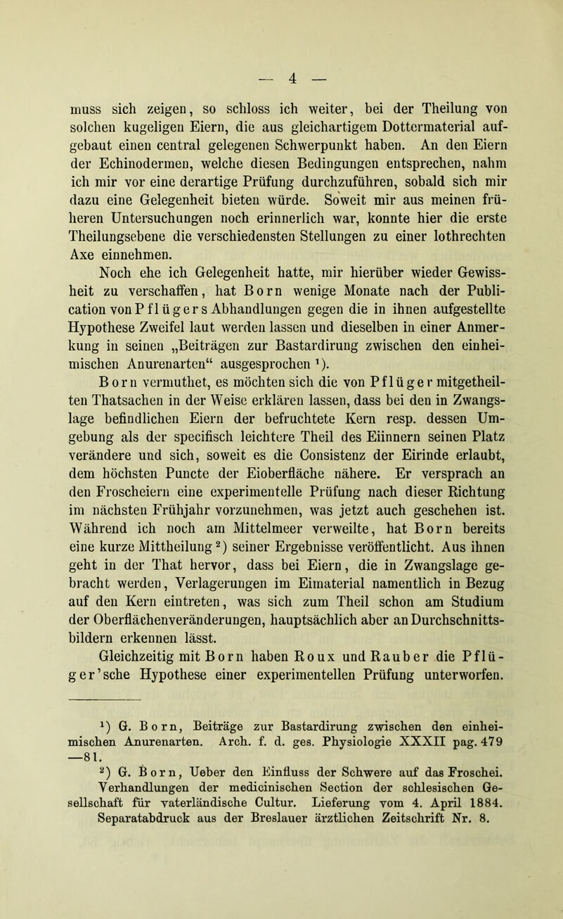 muss sich zeigen, so schloss ich weiter, bei der Theilung von solchen kugeligen Eiern, die aus gleichartigem Dottermaterial auf- gebaut einen central gelegenen Schwerpunkt haben. An den Eiern der Echinodermen, welche diesen Bedingungen entsprechen, nahm ich mir vor eine derartige Prüfung durchzuführen, sobald sich mir dazu eine Gelegenheit bieten würde. Soweit mir aus meinen frü- heren Untersuchungen noch erinnerlich war, konnte hier die erste Theilungsebene die verschiedensten Stellungen zu einer lothrechten Axe einnehmen. Noch ehe ich Gelegenheit hatte, mir hierüber wieder Gewiss- heit zu verschaffen, hat Born wenige Monate nach der Publi- cation von Pflügers Abhandlungen gegen die in ihnen aufgestellte Hypothese Zweifel laut werden lassen und dieselben in einer Anmer- kung in seinen „Beiträgen zur Bastardirung zwischen den einhei- mischen Anurenarten“ ausgesprochen J). Born vermuthet, es möchten sich die von Pflüger mitgetheil- ten Thatsachen in der Weise erklären lassen, dass bei den in Zwangs- lage befindlichen Eiern der befruchtete Kern resp. dessen Um- gebung als der specifisch leichtere Theil des Eiinnern seinen Platz verändere und sich, soweit es die Consistenz der Eirinde erlaubt, dem höchsten Puncte der Eioberfläche nähere. Er versprach an den Froscheiern eine experimentelle Prüfung nach dieser Richtung im nächsten Frühjahr vorzunehmen, was jetzt auch geschehen ist. Während ich noch am Mittelmeer verweilte, hat Born bereits eine kurze Mittheilung* 2) seiner Ergebnisse veröffentlicht. Aus ihnen geht in der That hervor, dass bei Eiern, die in Zwangslage ge- bracht werden, Verlagerungen im Eimaterial namentlich in Bezug auf den Kern eintreten, was sich zum Theil schon am Studium der Oberflächenveränderungen, hauptsächlich aber an Durchschnitts- bildern erkennen lässt. Gleichzeitig mitBorn haben Roux undRauber die Pflü- ger’sehe Hypothese einer experimentellen Prüfung unterworfen. x) G. Born, Beiträge zur Bastardirung zwischen den einhei- mischen Anurenarten. Arch. f. d. ges. Physiologie XXXII pag. 47 9 —81. 2) G. Born, Ueber den Einfluss der Schwere auf das Froschei. Verhandlungen der medicinischen Section der schlesischen Ge- sellschaft für vaterländische Cultur. Lieferung vom 4. April 1884. Separatabdruck aus der Breslauer ärztlichen Zeitschrift Nr. 8.
