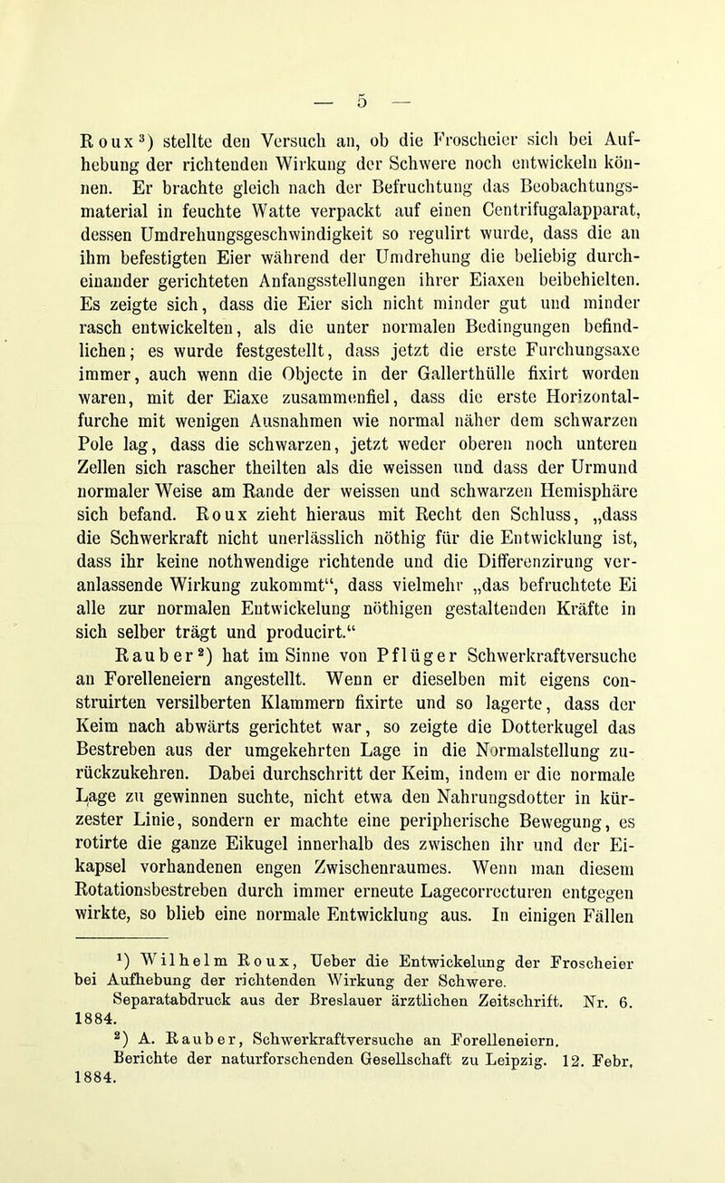 Roux3) stellte den Versuch an, ob die Froscheier sicli bei Auf- hebung der richtenden Wirkung der Schwere noch entwickeln kön- nen. Er brachte gleich nach der Befruchtung das Beobachtungs- material in feuchte Watte verpackt auf einen Centrifugalapparat, dessen Umdrehungsgeschwindigkeit so regulirt wurde, dass die an ihm befestigten Eier während der Umdrehung die beliebig durch- einander gerichteten Anfangsstellungen ihrer Eiaxen beibehielten. Es zeigte sich, dass die Eier sich nicht minder gut und minder rasch entwickelten, als die unter normalen Bedingungen befind- lichen; es wurde festgestellt, dass jetzt die erste Furchungsaxe immer, auch wenn die Objecte in der Gallerthülle fixirt worden waren, mit der Eiaxe zusammenfiel, dass die erste Horizontal- furche mit wenigen Ausnahmen wie normal näher dem schwarzen Pole lag, dass die schwarzen, jetzt weder oberen noch unteren Zellen sich rascher theilten als die weissen und dass der Urmund normaler Weise am Rande der weissen und schwarzen Hemisphäre sich befand. Roux zieht hieraus mit Recht den Schluss, „dass die Schwerkraft nicht unerlässlich nöthig für die Entwicklung ist, dass ihr keine nothwendige richtende und die Differenzirung ver- anlassende Wirkung zukommt“, dass vielmehr „das befruchtete Ei alle zur normalen Entwickelung nöthigen gestaltenden Kräfte in sich selber trägt und producirt.“ Räuber* 2) hat im Sinne von Pflüger Schwerkraftversuche an Forelleneiern angestellt. Wenn er dieselben mit eigens con- struirten versilberten Klammern fixirte und so lagerte, dass der Keim nach abwärts gerichtet war, so zeigte die Dotterkugel das Bestreben aus der umgekehrten Lage in die Normalstellung zu- rückzukehren. Dabei durchschritt der Keim, indem er die normale Lage zu gewinnen suchte, nicht etwa den Nahrungsdotter in kür- zester Linie, sondern er machte eine peripherische Bewegung, es rotirte die ganze Eikugel innerhalb des zwischen ihr und der Ei- kapsel vorhandenen engen Zwischenraumes. Wenn man diesem Rotationsbestreben durch immer erneute Lagecorrocturen entgegen wirkte, so blieb eine normale Entwicklung aus. In einigen Fällen *) Wilhelm Roux, Ueber die Entwickelung der Froscheier bei Aufhebung der richtenden Wirkung der Schwere. Separatabdruck aus der Breslauer ärztlichen Zeitschrift. Nr. 6. 1884. 2) A. Räuber, Schwerkraftversuche an Eorelleneiern. Berichte der naturforschenden Gesellschaft zu Leipzig. 12. Febr, 1884.