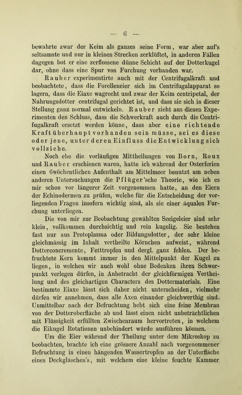 bewahrte zwar der Keim als ganzes seine Form, war aber auf’s seltsamste und nur in kleinen Strecken zerklüftet, in anderen Fällen dagegen bot er eine zerflossene dünne Schicht auf der Dotterkugel dar, ohne dass eine Spur von Furchung vorhanden war. Räuber experimentirte auch mit der Centrifugalkraft und beobachtete, dass die Forelleneier sich im Centrifugalapparat so lagern, dass die Eiaxe wagrecht und zwar der Keim centripetal, der Nahrungsdotter centrifugal gerichtet ist, und dass sie sich in dieser Stellung ganz normal entwickeln. Räuber zieht aus diesen Expe- rimenten den Schluss, dass die Schwerkraft auch durch die Centri- fugalkraft ersetzt werden könne, dass aber eine richtende Kraftüberhauptvorhanden sein müsse, sei es diese oder jene, unter deren Einfluss dieEntwicklungsich v ollzi ehe. Noch ehe die vorläufigen Mittheilungen von Born, Roux und Räuber erschienen waren, hatte ich während der Osterferien einen 6wöchentlichen Aufenthalt am Mittelmeer benutzt um neben anderen Untersuchungen die Pflüger’sche Theorie, wie ich es mir schon vor längerer Zeit vorgenommen hatte, an den Eiern der Echinodermen zu prüfen, welche für die Entscheidung der vor- liegenden Fragen insofern wichtig sind, als sie einer äqualen Fur- chung unterliegen. Die von mir zur Beobachtung gewählten Seeigeleier sind sehr klein, vollkommen durchsichtig und rein kugelig. Sie bestehen fast nur aus Protoplasma oder Bildungsdotter, der sehr kleine gleiclimässig im Inhalt vertheilte Körnchen aufweist, während Dotterconcremente, Fetttropfen und dergl. ganz fehlen. Der be- fruchtete Kern kommt immer in den Mittelpunkt der Kugel zu liegen, in welchen wir auch wohl ohne Bedenken ihren Schwer- punkt verlegen dürfen, in Anbetracht der gleichförmigen Verthei- lung und des gleichartigen Characters des Dottermaterials. Eine bestimmte Eiaxe lässt sich daher nicht unterscheiden, vielmehr dürfen wir annehmen, dass alle Axen einander gleichwerthig sind. Unmittelbar nach der Befruchtung hebt sich eine feine Membran von der Dotteroberfläche ab und lässt einen nicht unbeträchtlichen mit Flüssigkeit erfüllten Zwischenraum hervortreten, in welchem die Eikugel Rotationen unbehindert würde ausführen können. Um die Eier während der Theilung unter dem Mikroskop zu beobachten, brachte ich eine grössere Anzahl nach vorgenommener Befruchtung in einen hängenden Wassertropfen an der Unterfläche eines Deckgläschen’s, mit welchem eine kleine feuchte Kammer