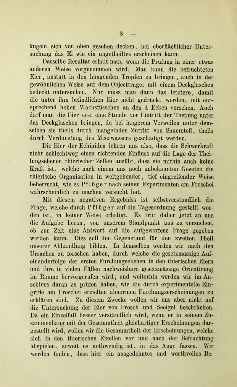 kugeln sich von oben gesehen decken, bei oberflächlicher Unter- suchung das Ei wie ein ungeteiltes erscheinen kann. Dasselbe Resultat erhält man, wenn die Prüfung in einer etwas anderen Weise vorgenommen wird. Man kann die befruchteten Eier, anstatt in den hängenden Tropfen zu bringen, auch in der gewöhnlichen Weise auf dem Objectträger mit einem Deckgläschen bedeckt untersuchen. Nur muss man dann das letztere, damit die unter ihm befindlichen Eier nicht gedrückt werden, mit ent- sprechend hohen Wachsfüsschen an den 4 Ecken versehen. Auch darf man die Eier erst eine Stunde vor Eintritt der Theilung unter das Deckgläschen bringen, da bei längerem Verweilen unter dem- selben sie theils durch mangelnden Zutritt von Sauerstoff, theils durch Verdunstung des Meerwassers geschädigt werden. Die Eier der Echiniden lehren uns also, dass die Schwerkraft nicht schlechtweg einen richtenden Einfluss auf die Lage der Thei- lungsebenen thierischer Zellen ausübt, dass sie mithin auch keine Kraft ist, welche nach einem uns noch unbekannten Gesetze die thieriscbe Organisation in weitgehender, tief eingreifender WTeise beherrscht, wie es Pflüger nach seinen Experimenten am Froschei wahrscheinlich zu machen versucht hat. Mit diesem negativen Ergebniss ist selbstverständlich die Frage, welche durch Pflüger auf die Tagesordnung gestellt wor- den ist, in keiner Weise erledigt. Es tritt daher jetzt an uns die Aufgabe heran, von unserem Standpunkt aus zu versuchen, ob zur Zeit eine Antwort auf die aufgeworfene Frage gegeben werden kann. Dies soll den Gegenstand für den zweiten Theil unserer Abhandlung bilden. In demselben werden wir nach den Ursachen zu forschen haben, durch welche die gesetzmässige Auf- einanderfolge der ersten Furchungsebenen in den thierischen Eiern und ihre in vielen Fällen nachweisbare gesetzmässige Orientirung im Raume hervorgerufen wird; und weiterhin werden wir im An- schluss daran zu prüfen haben, wie die durch experimentelle Ein- griffe am Froschei erzielten abnormen Furchungserscheinungen zu erklären sind. Zu diesem Zwecke wollen wir uns aber nicht auf die Untersuchung der Eier von Frosch und Seeigel beschränken. Da ein Einzelfall besser verständlich wird, wenn er in seinem Zu- sammenhang mit der Gesammtheit gleichartiger Erscheinungen dar- gestellt wird, wollen wir die Gesammtheit der Erscheinungen, welche sich in den thierischen Eizellen vor und nach der Befruchtung abspielen, soweit es nothwendig ist, in das Auge fassen. Wir werden finden, dass hier ein ausgedehntes und werthvolles Be-