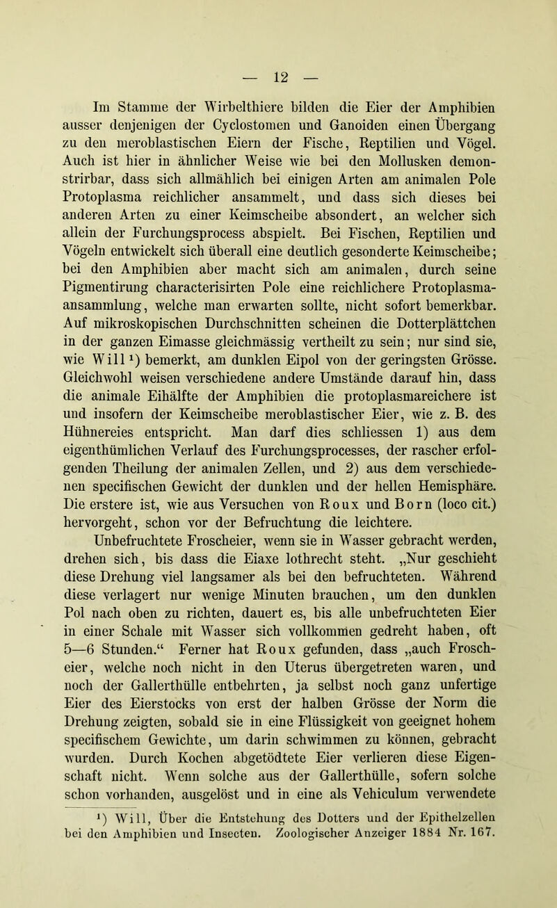 Im Stamme der Wirbelthiere bilden die Eier der Amphibien ausser denjenigen der Cyclostomen und Ganoiden einen Übergang zu den meroblastischen Eiern der Fische, Reptilien und Vögel. Auch ist hier in ähnlicher Weise wie bei den Mollusken dernon- strirbar, dass sich allmählich bei einigen Arten am animalen Pole Protoplasma reichlicher ansammelt, und dass sich dieses bei anderen Arten zu einer Keimscheibe absondert, an welcher sich allein der Furchungsprocess abspielt. Bei Fischen, Reptilien und Vögeln entwickelt sich überall eine deutlich gesonderte Keimscheibe; bei den Amphibien aber macht sich am animalen, durch seine Pigmentirung characterisirten Pole eine reichlichere Protoplasma- ansammlung , welche man erwarten sollte, nicht sofort bemerkbar. Auf mikroskopischen Durchschnitten scheinen die Dotterplättchen in der ganzen Eimasse gleichmässig vertheilt zu sein; nur sind sie, wie Willx) bemerkt, am dunklen Eipol von der geringsten Grösse. Gleichwohl weisen verschiedene andere Umstände darauf hin, dass die animale Eihälfte der Amphibien die protoplasmareichere ist und insofern der Keimscheibe meroblastischer Eier, wie z. B. des Hühnereies entspricht. Man darf dies schliessen 1) aus dem eigenthümlichen Verlauf des Furchungsprocesses, der rascher erfol- genden Theilung der animalen Zellen, und 2) aus dem verschiede- nen specifischen Gewicht der dunklen und der hellen Hemisphäre. Die erstere ist, wie aus Versuchen von Roux und Born (loco cit.) hervorgeht, schon vor der Befruchtung die leichtere. Unbefruchtete Froscheier, wenn sie in Wasser gebracht werden, drehen sich, bis dass die Eiaxe lothrecht steht. „Nur geschieht diese Drehung viel langsamer als bei den befruchteten. Während diese verlagert nur wenige Minuten brauchen, um den dunklen Pol nach oben zu richten, dauert es, bis alle unbefruchteten Eier in einer Schale mit Wasser sich vollkommen gedreht haben, oft 5—6 Stunden.“ Ferner hat Roux gefunden, dass „auch Frosch- eier, welche noch nicht in den Uterus übergetreten waren, und noch der Gallerthülle entbehrten, ja selbst noch ganz unfertige Eier des Eierstocks von erst der halben Grösse der Norm die Drehung zeigten, sobald sie in eine Flüssigkeit von geeignet hohem specifischem Gewichte, um darin schwimmen zu können, gebracht wurden. Durch Kochen abgetödtete Eier verlieren diese Eigen- schaft nicht. Wenn solche aus der Gallerthülle, sofern solche schon vorhanden, ausgelöst und in eine als Vehiculum verwendete *) Will, Über die Entstehung des Dotters und der Epithelzellen bei den Amphibien und Insecten. Zoologischer Anzeiger 1884 Nr. 167.