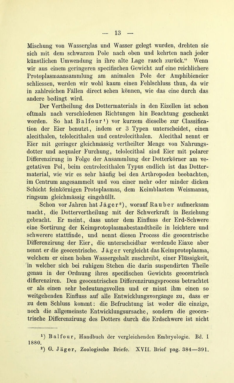Mischung von Wasserglas und Wasser gelegt wurden, drehten sie sich mit dem schwarzen Pole nach oben und kehrten nach jeder künstlichen Umwendung in ihre alte Lage rasch zurück.“ Wenn wir aus einem geringeren specifisclien Gewicht auf eine reichlichere Protoplasmaansammlung am animalen Pole der Amphibieneier schliessen, werden wir wohl kaum einen Fehlschluss thun, da wir in zahlreichen Fällen direct sehen können, wie das eine durch das andere bedingt wird. Der Yertheilung des Dottermaterials in den Eizellen ist schon oftmals nach verschiedenen Richtungen hin Beachtung geschenkt worden. So hat Balfour1) vor kurzem dieselbe zur Classifica- tion der Eier benutzt, indem er 3 Typen unterscheidet, einen alecithalen, telolecithalcn und centrolecithalen. Alecithal nennt er Eier mit geringer gleichmässig vertheilter Menge von Nahrungs- dotter und aequaler Furchung, telolecithal sind Eier mit polarer Differenzirung in Folge der Ansammlung der Dotterkörner am ve- getativen Pol, beim centrolecithalen Typus endlich ist das Dotter- material, wie wir es sehr häufig bei den Arthropoden beobachten, im Centrum angesammelt und von einer mehr oder minder dicken Schicht feinkörnigen Protoplasmas, dem Keimblastem Weismanns, ringsum gleichmässig eingehüllt. Schon vor Jahren hat Jäger2), worauf Räuber aufmerksam macht, die Dottervertheilung mit der Schwerkraft in Beziehung gebracht. Er meint, dass unter dem Einfluss der Erd-Schwere eine Sortirung der Keimprotoplasmabestandtheile in leichtere und schwerere stattfinde, und nennt diesen Process die geocentrische Differenzirung der Eier, die unterscheidbar werdende Eiaxe aber nennt er die geocentrische. Jäger vergleicht das Keimprotoplasma, welchem er einen hohen Wassergehalt zuschreibt, einer Flüssigkeit, in welcher sich bei ruhigem Stehen die darin suspendirten Theile genau in der Ordnung ihres specifisclien Gewichts geocentrisch differenziren. Den geocentrischen Differenzirungsprocess betrachtet er als einen sehr bedeutungsvollen und er misst ihm einen so weitgehenden Einfluss auf alle Entwicklungsvorgänge zu, dass er zu dem Schluss kommt: die Befruchtung ist weder die einzige, noch die allgemeinste Entwicklungsursache, sondern die geocen- trische Differenzirung des Dotters durch die Erdschwere ist nicht x) Balfour, Handbuch der vergleichenden Embryologie. Bd. I 1880. 2) G. Jäger, Zoologische Briefe. XVII. Brief pag. 384—391.