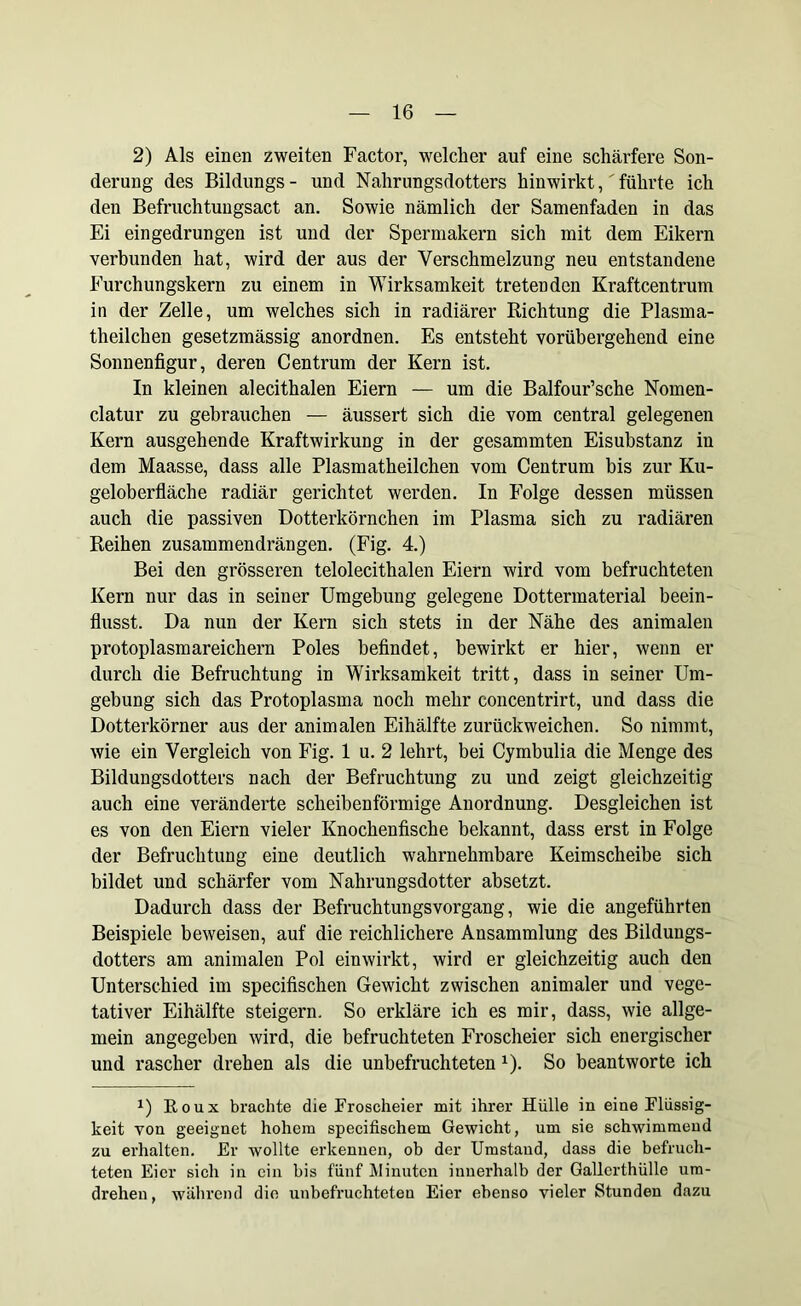 2) Als einen zweiten Factor, welcher auf eine schärfere Son- derung des Bildungs- und Nahrungsdotters hinwirkt,'führte ich den Befruchtungsact an. Sowie nämlich der Samenfaden in das Ei eingedrungen ist und der Spermakern sich mit dem Eikern verbunden hat, wird der aus der Verschmelzung neu entstandene Furchungskern zu einem in Wirksamkeit tretenden Kraftcentrum in der Zelle, um welches sich in radiärer Richtung die Plasma- theilchen gesetzmässig anordnen. Es entsteht vorübergehend eine Sonnenfigur, deren Centrum der Kern ist. In kleinen alecithalen Eiern — um die Balfour’sche Nomen- clatur zu gebrauchen — äussert sich die vom central gelegenen Kern ausgehende Kraftwirkung in der gesammten Eisubstanz in dem Maasse, dass alle Plasmatheilchen vom Centrum bis zur Ku- geloberfläche radiär gerichtet werden. In Folge dessen müssen auch die passiven Dotterkörnchen im Plasma sich zu radiären Reihen zusammendrängen. (Fig. 4.) Bei den grösseren telolecithalen Eiern wird vom befruchteten Kern nur das in seiner Umgehung gelegene Dottermaterial beein- flusst. Da nun der Kern sich stets in der Nähe des animalen protoplasmareichern Poles befindet, bewirkt er hier, wenn er durch die Befruchtung in Wirksamkeit tritt, dass in seiner Um- gebung sich das Protoplasma noch mehr concentrirt, und dass die Dotterkörner aus der animalen Eihälfte zurückweichen. So nimmt, wie ein Vergleich von Fig. 1 u. 2 lehrt, bei Cymbulia die Menge des Bildungsdotters nach der Befruchtung zu und zeigt gleichzeitig auch eine veränderte scheibenförmige Anordnung. Desgleichen ist es von den Eiern vieler Knochenfische bekannt, dass erst in Folge der Befruchtung eine deutlich wahrnehmbare Keimscheibe sich bildet und schärfer vom Nahrungsdotter absetzt. Dadurch dass der Befruchtungsvorgang, wie die angeführten Beispiele beweisen, auf die reichlichere Ansammlung des Bildungs- dotters am animalen Pol ein wirkt, wird er gleichzeitig auch den Unterschied im specifischen Gewicht zwischen animaler und vege- tativer Eihälfte steigern. So erkläre ich es mir, dass, wie allge- mein angegeben wird, die befruchteten Froscheier sich energischer und rascher drehen als die unbefruchteten x). So beantworte ich x) Roux brachte die Froscheier mit ihrer Hülle in eine Flüssig- keit von geeignet hohem specifisehem Gewicht, um sie schwimmend zu erhalten. Er wollte erkennen, ob der Umstand, dass die befruch- teten Eier sich in ein bis fünf Minuten innerhalb der Gallerthülle ura- dreheu, während die unbefruchteten Eier ebenso vieler Stunden dazu