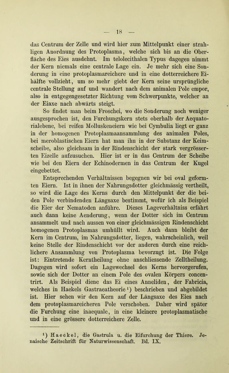 das Centrum der Zelle und wird hier zum Mittelpunkt einer strak- ligen Anordnung des Protoplasma, welche sich bis an die Ober- fläche des Eies ausdehnt. Im telolecithalen Typus dagegen nimmt der Kern niemals eine centrale Lage ein. Je mehr sich eine Son- derung in eine protoplasmareichere und in eine dotterreichere Ei- hälfte vollzieht, um so mehr giebt der Kern seine ursprüngliche centrale Stellung auf und wandert nach dem animalen Pole empor, also in entgegengesetzter Richtung vom Schwerpunkte, welcher an der Eiaxe nach abwärts steigt. So findet man beim Froschei, wo die Sonderung noch weniger ausgesprochen ist, den Furchungskern stets obei'halb der Aequato- rialebene, bei reifen Molluskeneiern wie bei Cymbulia liegt er ganz in der homogenen Protoplasmaansammlung des animalen Poles, bei meroblastischen Eiern hat man ihn in der Substanz der Keim- scheibe, also gleichsam in der Rindenschicht der stark vergrösser- ten Eizelle aufzusuchen. Hier ist er in das Centrum der Scheibe wie bei den Eiern der Echinodermen in das Centrum der Kugel eingebettet. Entsprechenden Verhältnissen begegnen wir bei oval geform- ten Eiern. Ist in ihnen der Nahrungsdotter gleichmässig vertheilt, so wird die Lage des Kerns durch den Mittelpunkt der die bei- den Pole verbindenden Längsaxe bestimmt, wofür ich als Beispiel die Eier der Nematoden anführe. Dieses Lageverhältniss erfährt auch dann keine Aenderung, wenn der Dotter sich im Centrum ansammelt und nach aussen von einer gleichmässigen Rindenschicht homogenen Protoplasmas umhüllt wird. Auch dann bleibt der Kern im Centrum, im Nahrungsdotter, liegen, wahrscheinlich, weil keine Stelle der Rindenschicht vor der anderen durch eine reich- lichere Ansammlung von Protoplasma bevorzugt ist. Die Folge ist: Eintretende Kerntheilung ohne anschliessende Zelltheilung. Dagegen wird sofort ein Lagewechsel des Keims hervorgerufen, sowie sich der Dotter an einem Pole des ovalen Körpers concen- trirt. Als Beispiel diene das Ei eines Anneliden, der Fabricia, welches in Haekels Gastraeatheorie1) beschrieben und abgebildet ist. Hier sehen wir den Kern auf der Längsaxe des Eies nach dem protoplasmareicheren Pole verschoben. Daher wird später die Furchung eine inaequale, in eine kleinere protoplasmatische und in eine grössere dotterreichere Zelle. x) Haeckel, die Gastrula u. die Eifurchung der Thiere. Je- naische Zeitschrift für Naturwissenschaft. Bd. IX.