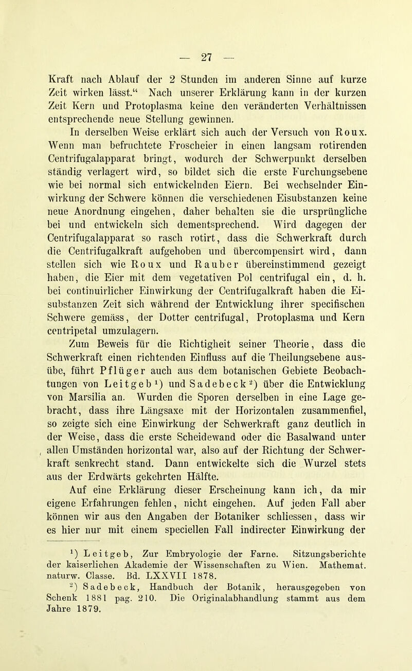 Kraft nach Ablauf der 2 Stunden im anderen Sinne auf kurze Zeit wirken lässt.“ Nach unserer Erklärung kann in der kurzen Zeit Kern und Protoplasma keine den veränderten Verhältnissen entsprechende neue Stellung gewinnen. In derselben Weise erklärt sich auch der Versuch von Roux. Wenn man befruchtete Froscheier in einen langsam rotirenden Centrifugalapparat bringt, wodurch der Schwerpunkt derselben ständig verlagert wird, so bildet sich die erste Furchungsebene wie bei normal sich entwickelnden Eiern. Bei wechselnder Ein- wirkung der Schwere können die verschiedenen Eisubstanzen keine neue Anordnung eingehen, daher behalten sie die ursprüngliche bei und entwickeln sich dementsprechend. Wird dagegen der Centrifugalapparat so rasch rotirt, dass die Schwerkraft durch die Centrifugalkraft aufgehoben und übercompensirt wird, dann stellen sich wie Roux und Räuber übereinstimmend gezeigt haben, die Eier mit dem vegetativen Pol centrifugal ein, d. h. bei continuirlicher Einwirkung der Centrifugalkraft haben die Ei- substanzen Zeit sich während der Entwicklung ihrer specifischen Schwere gemäss, der Dotter centrifugal, Protoplasma und Kern centripetal umzulagern. Zum Beweis für die Richtigheit seiner Theorie, dass die Schwerkraft einen richtenden Einfluss auf die Theilungsebene aus- übe, führt Pflüger auch aus dem botanischen Gebiete Beobach- tungen von Leitgeb1) und Sa de b eck 2) über die Entwicklung von Marsilia an. Wurden die Sporen derselben in eine Lage ge- bracht, dass ihre Längsaxe mit der Horizontalen zusammenfiel, so zeigte sich eine Einwirkung der Schwerkraft ganz deutlich in der Weise, dass die erste Scheidewand oder die Basalwand unter , allen Umständen horizontal war, also auf der Richtung der Schwer- kraft senkrecht stand. Dann entwickelte sich die Wurzel stets aus der Erdwärts gekehrten Hälfte. Auf eine Erklärung dieser Erscheinung kann ich, da mir eigene Erfahrungen fehlen, nicht eingehen. Auf jeden Fall aber können wir aus den Angaben der Botaniker schliessen, dass wir es hier nur mit einem speciellen Fall indirecter Einwirkung der x) Leitgeb, Zur Embryologie der Earne. Sitzungsberichte der kaiserlichen Akademie der Wissenschaften zu Wien. Mathemat. naturw. Classe. ßd. LXXVII 1878. 2) Sadebeck, Handbuch der Botanik, herausgegeben von Schenk 1881 pag. 210. Die Originalabhandlung stammt aus dem Jahre 1879.
