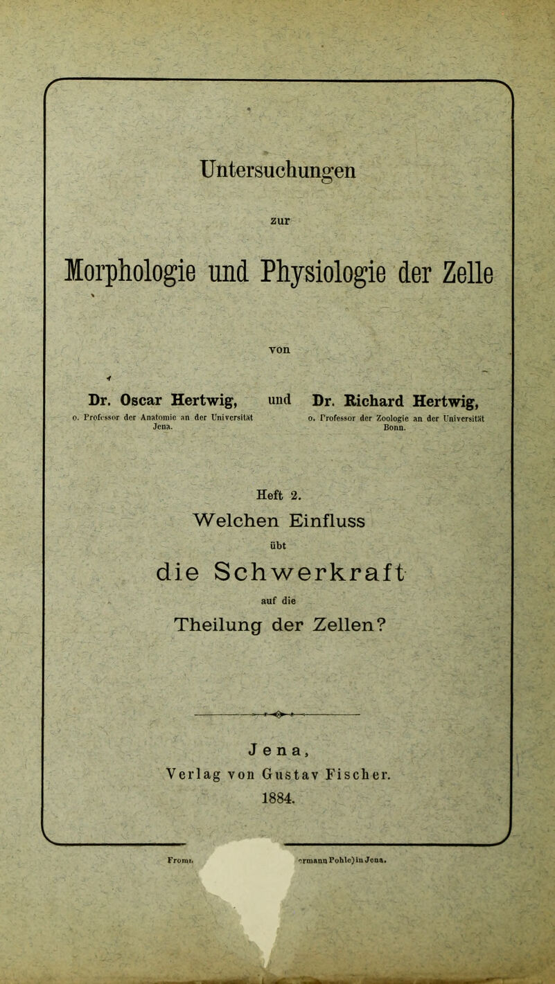 ' N U ntersuchungen zur Morphologie und Physiologie der Zelle * von * Dr. Oscar Hertwig, und Dr. Richard Hertwig, o. Professor der Anatomie an der Universität o. Professor der Zoologie an der Universität Jena. Bonn. Heft 2. Welchen Einfluss übt die Schwerkraft auf die Theilung der Zellen? »—» ■»—« Jena, Verlag von Gustav Fischer. 1884. V ) Fromi. ermann Pohle) ln Jena.