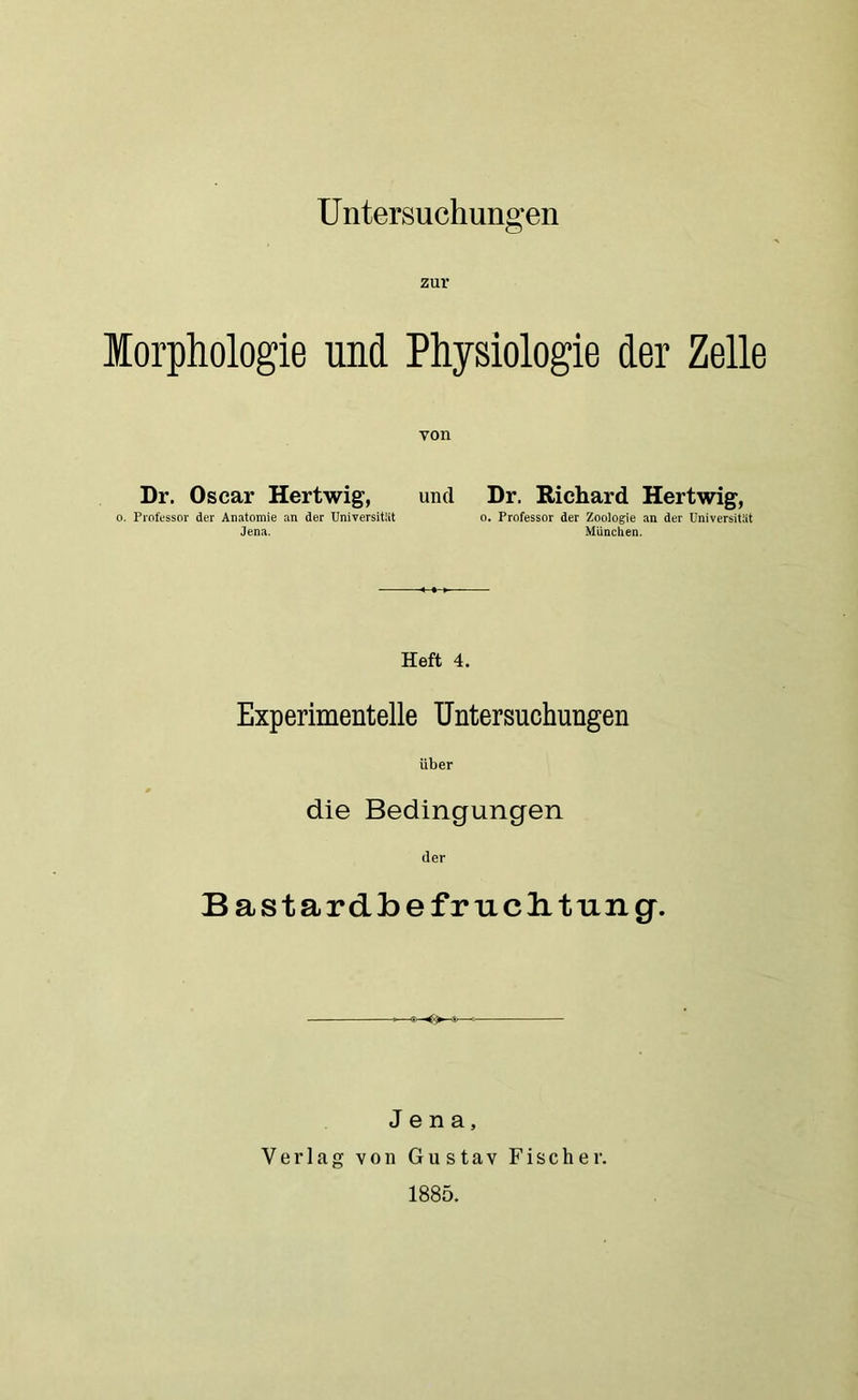 U ntersuchungen Morphologie und Physiologie der Zelle von Dr. Oscar Hertwig, und Dr. Richard Hertwig, o. Professor der Anatomie an der Universität o. Professor der Zoologie an der Universität Jena. München. Heft 4. Experimentelle Untersuchungen über die Bedingungen der Bastardbefruclitung. Jena, Verlag von Gustav Fischer. 1885.