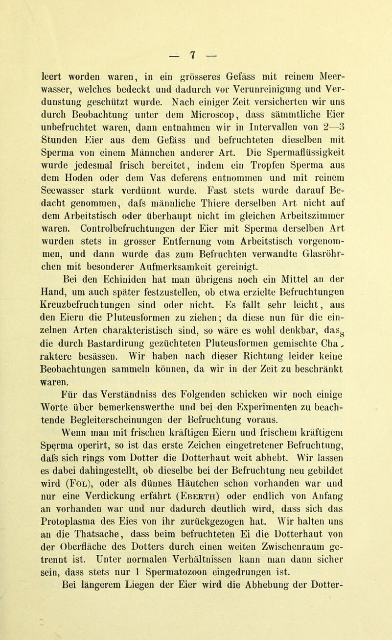 leert worden waren, in ein grösseres Gefäss mit reinem Meer- wasser, welches bedeckt und dadurch vor Verunreinigung und Ver- dunstung geschützt wurde. Nach einiger Zeit versicherten wir uns durch Beobachtung unter dem Microscop, dass sämmtliche Eier unbefruchtet waren, dann entnahmen wir in Intervallen von 2—3 Stunden Eier aus dem Gefäss und befruchteten dieselben mit Sperma von einem Männchen anderer Art. Die Spermaflüssigkeit wurde jedesmal frisch bereitet, indem ein Tropfen Sperma aus dem Hoden oder dem Vas deferens entnommen und mit reinem Seewasser stark verdünnt wurde. Fast stets wurde darauf Be- dacht genommen, dafs männliche Tliiere derselben Art nicht auf dem Arbeitstisch oder überhaupt nicht im gleichen Arbeitszimmer waren. Controlbefruchtungen der Eier mit Sperma derselben Art wurden stets in grosser Entfernung vom Arbeitstisch vorgenom- men, und dann wurde das zum Befruchten verwandte Glasröhr- chen mit besonderer Aufmerksamkeit gereinigt. Bei den Echiniden hat man übrigens noch ein Mittel an der Hand, um auch später festzustellen, ob etwa erzielte Befruchtungen Kreuzbefruchtungen sind oder nicht. Es fällt sehr leicht, aus den Eiern die Pluteusformen zu ziehen; da diese nun für die ein- zelnen Arten charakteristisch sind, so wäre es wohl denkbar, dasg die durch Bastardirung gezüchteten Pluteusformen gemischte Cha, raktere besässen. Wir haben nach dieser Richtung leider keine Beobachtungen sammeln können, da wir in der Zeit zu beschränkt waren. Für das Verständniss des Folgenden schicken wir noch einige Worte über bemerkenswerthe und bei den Experimenten zu beach- tende Begleiterscheinungen der Befruchtung voraus. Wenn man mit frischen kräftigen Eiern und frischem kräftigem Sperma operirt, so ist das erste Zeichen eingetretener Befruchtung, dafs sich rings vom Dotter die Dotterhaut weit abhebt. Wir lassen es dabei dahingestellt, ob dieselbe bei der Befruchtung neu gebildet wird (Fol), oder als dünnes Häutchen schon vorhanden war und nur eine Verdickung erfährt (Eberth) oder endlich von Anfang an vorhanden war und nur dadurch deutlich wird, dass sich das Protoplasma des Eies von ihr zurückgezogen hat. Wir halten uns an die Thatsache, dass beim befruchteten Ei die Dotterhaut von der Oberfläche des Dotters durch einen weiten Zwischenraum ge- trennt ist. Unter normalen Verhältnissen kann man dann sicher sein, dass stets nur 1 Spermatozoon eingedrungen ist. Bei längerem Liegen der Eier wird die Abhebung der Dotter-