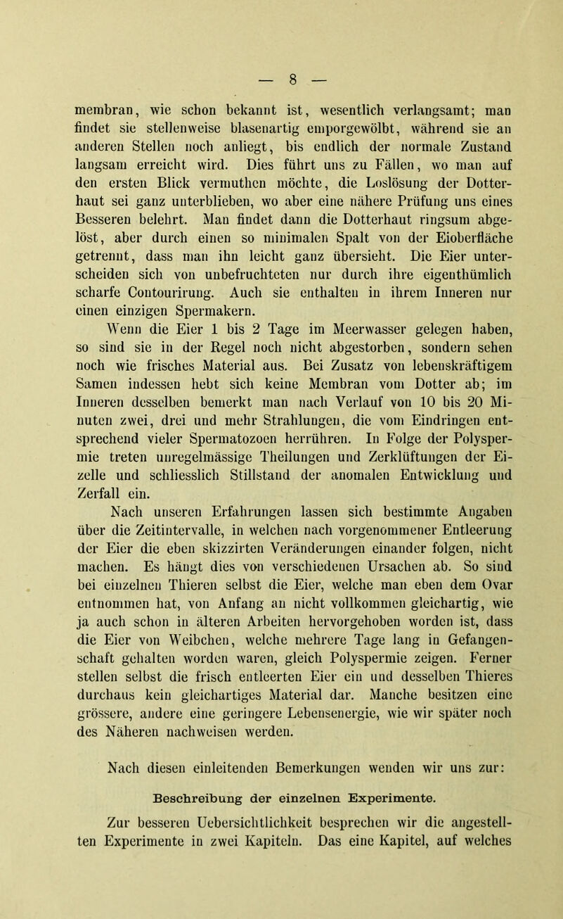 membran, wie schon bekannt ist, wesentlich verlangsamt; man findet sie stellenweise blasenartig emporgewölbt, während sie an anderen Stellen noch anliegt, bis endlich der normale Zustand langsam erreicht wird. Dies führt uns zu Fällen, wo man auf den ersten Blick vermuthcn möchte, die Loslösung der Dotter- haut sei ganz unterblieben, wo aber eine nähere Prüfung uns eines Besseren belehrt. Man findet dann die Dotterhaut ringsum abge- löst, aber durch einen so minimalen Spalt von der Eioberfläche getrennt, dass man ihn leicht ganz übersieht. Die Eier unter- scheiden sich von unbefruchteten nur durch ihre eigeuthümlich scharfe Contourirung. Auch sie enthalten in ihrem Inneren nur einen einzigen Spermakern. Wenn die Eier 1 bis 2 Tage im Meerwasser gelegen haben, so sind sie in der Regel noch nicht abgestorben, sondern sehen noch wie frisches Material aus. Bei Zusatz von lebenskräftigem Samen indessen hebt sich keine Membran vom Dotter ab; im Inneren desselben bemerkt man nach Verlauf von 10 bis 20 Mi- nuten zwei, drei und mehr Strahlungen, die vom Eindringen ent- sprechend vieler Spermatozoen herrühren. In Folge der Polysper- mie treten unregelmässige Theilungen und Zerklüftungen der Ei- zelle und schliesslich Stillstand der anomalen Entwicklung und Zerfall ein. Nach unseren Erfahrungen lassen sich bestimmte Angaben über die Zeitintervalle, in welchen nach vorgenommener Entleerung der Eier die eben skizzirten Veränderungen einander folgen, nicht machen. Es hängt dies von verschiedenen Ursachen ab. So sind bei einzelnen Thieren selbst die Eier, welche man eben dem Ovar entnommen hat, von Anfang an nicht vollkommen gleichartig, wie ja auch schon in älteren Arbeiten hervorgehoben worden ist, dass die Eier von Weibchen, welche mehrere Tage lang in Gefangen- schaft gehalten worden waren, gleich Polyspermie zeigen. Ferner stellen selbst die frisch entleerten Eier ein und desselben Thieres durchaus kein gleichartiges Material dar. Manche besitzen eine grössere, andere eine geringere Lebensenergie, wie wir später noch des Näheren nachweisen werden. Nach diesen einleitenden Bemerkungen wenden wir uns zur: Beschreibung der einzelnen Experimente. Zur besseren Uebersichtlichkeit besprechen wir die augestell- ten Experimente iu zwei Kapiteln. Das eine Kapitel, auf welches