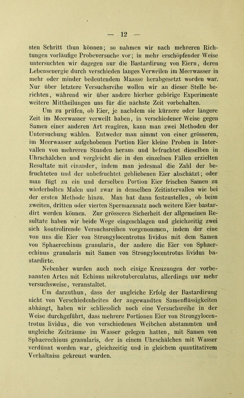 sten Schritt tliun können; so nahmen wir nach mehreren Rich- tungen vorläufige Probeversuche vor; in mehr erschöpfender Weise untersuchten wir dagegen nur die Bastardirung von Eiern, deren Lebensenergie durch verschieden langes Verweilen im Meerwasser in mehr oder minder bedeutendem Maasse herabgesetzt worden war. Nur über letztere Versuchsreihe wollen wir an dieser Stelle be- richten, während wir über andere hierher gehörige Experimente weitere Mittheilungen uns für die nächste Zeit Vorbehalten. Um zu prüfen, ob Eier, je nachdem sie kürzere oder längere Zeit im Meerwasser verweilt haben, in verschiedenerWeise gegen Samen einer anderen Art reagiren, kann man zwei Methoden der Untersuchung wählen. Entweder man nimmt von einer grösseren, im Meervvasser aufgehobenen Portion Eier kleine Proben in Inter- vallen von mehreren Stunden heraus und befruchtet dieselben in Uhrschälchen und vergleicht die in den einzelnen Fällen erzielten Resultate mit einander, indem man jedesmal die Zahl der be- fruchteten und der unbefruchtet gebliebenen Eier abschätzt; oder man fügt zu ein und derselben Portion Eier frischen Samen zu wiederholten Malen und zwar in denselben Zeitintervallen wie bei der ersten Methode hinzu. Man hat dann festzustellen, ob beim zweiten, dritten oder vierten Spermazusatz noch weitere Eier bastar- dirt werden können. Zur grösseren Sicherheit der allgemeinen Re- sultate haben wir beide Wege eingeschlagen und gleichzeitig zwei sich kontrolirende Versuchsreihen vorgenommen, indem der eine von uns die Eier von Strongylocentrotus lividus mit dem Samen von Sphaerechinus granularis, der andere die Eier von Sphaer- echinus granularis mit Samen von Strongylocentrotus lividus ba- stardirte. Nebenher wurden auch noch einige Kreuzungen der vorbe- nannten Arten mit Echinus mikrotuberculatus, allerdings nur mehr versuchsweise, veranstaltet. Um darzuthun, dass der ungleiche Erfolg der Bastardirung nicht von Verschiedenheiten der angewandten Samenflüssigkeiten abhängt, haben wir schliesslich noch eine Versuchsreihe in der Weise durchgeführt, dass mehrere Portionen Eier von Strongylocen- trotus lividus, die von verschiedenen Weibchen abstammten und ungleiche Zeiträume im Wasser gelegen hatten, mit Samen von Sphaerechinus granularis, der in einem Uhrschälchen mit Wasser verdünnt worden war, gleichzeitig und in gleichem quantitativem Verhältniss gekreuzt wurden.