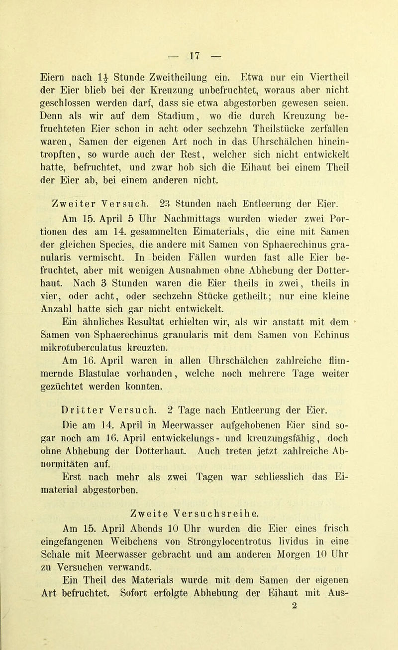 Eiern nach 1| Stunde Zweitheilung ein. Etwa nur ein Viertheil der Eier blieb bei der Kreuzung unbefruchtet, woraus aber nicht geschlossen werden darf, dass sie etwa abgestorben gewesen seien. Denn als wir auf dem Stadium, wo die durch Kreuzung be- fruchteten Eier schon in acht oder sechzehn Theilstiicke zerfallen waren, Samen der eigenen Art noch in das Uhrschälchen hinein- tropften, so wurde auch der Rest, welcher sich nicht entwickelt hatte, befruchtet, und zwar hob sich die Eihaut bei einem Theil der Eier ab, bei einem anderen nicht. Zweiter Versuch. 23 Stunden nach Entleerung der Eier. Am 15. April 5 Uhr Nachmittags wurden wieder zwei Por- tionen des am 14. gesammelten Eimaterials, die eine mit Samen der gleichen Species, die andere mit Samen von Sphaerechinus gra- nularis vermischt. In beiden Fällen wurden fast alle Eier be- fruchtet, aber mit wenigen Ausnahmen ohne Abhebung der Dotter- haut. Nach 3 Stunden waren die Eier theils in zwei, theils in vier, oder acht, oder sechzehn Stücke getheilt; nur eine kleine Anzahl hatte sich gar nicht entwickelt. Ein ähnliches Resultat erhielten wir, als wir anstatt mit dem Samen von Sphaerechinus granularis mit dem Samen von Echinus mikrotuberculatus kreuzten. Am 16. April waren in allen Uhrschälchen zahlreiche flim- mernde Blastulae vorhanden, welche noch mehrere Tage weiter gezüchtet werden konnten. Dritter Versuch. 2 Tage nach Entleerung der Eier. Die am 14. April in Meerwasser aufgehobenen Eier sind so- gar noch am 16. April entwickelungs- und kreuzungsfähig, doch ohne Abhebung der Dotterbaut. Auch treten jetzt zahlreiche Ab- normitäten auf. Erst nach mehr als zwei Tagen war schliesslich das Ei- material abgestorben. Zweite Versuchsreihe. Am 15. April Abends 10 Uhr wurden die Eier eines frisch eingefangenen Weibchens von Strongylocentrotus lividus in eine Schale mit Meerwasser gebracht und am anderen Morgen 10 Uhr zu Versuchen verwandt. Ein Theil des Materials wurde mit dem Samen der eigenen Art befruchtet. Sofort erfolgte Abhebung der Eihaut mit Aus- 2