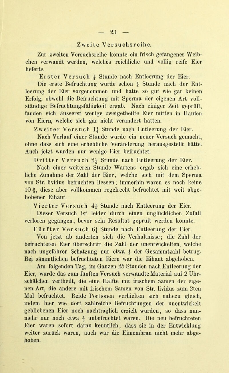 Zweite Versuchsreihe. Zur zweiten Versuchsreihe konnte ein frisch gefangenes Weib- chen verwandt werden, welches reichliche und völlig reife Eier lieferte. Erster Versuch { Stunde nach Entleerung der Eier. Die erste Befruchtung wurde schon £ Stunde nach der Ent- leerung der Eier vorgenommen und hatte so gut wie gar keinen Erfolg, obwohl die Befruchtung mit Sperma der eigenen Art voll- ständige Befruchtungsfähigkeit ergab. Nach einiger Zeit geprüft, fanden sich äusserst wenige zweigeteilte Eier mitten in Haufen von Eiern, welche sich gar nicht verändert hatten. Zweiter Versuch 1] Stunde nach Entleerung der Eier. Nach Verlauf einer Stunde wurde ein neuer Versuch gemacht, ohne dass sich eine erhebliche Veränderung herausgestellt hätte. Auch jetzt wurden nur wenige Eier befruchtet. Dritter Versuch 2£ Stunde nach Entleerung der Eier. Nach einer weiteren Stunde Wartens ergab sich eine erheb- liche Zunahme der Zahl der Eier, welche sich mit dem Sperma von Str. lividus befruchten Hessen; immerhin waren es noch keine 10 $, diese aber vollkommen regelrecht befruchtet mit weit abge- hobener Eihaut. Vierter Versuch 4| Stunde nach Entleerung der Eier. Dieser Versuch ist leider durch einen unglücklichen Zufall verloren gegangen, bevor sein Resultat geprüft werden konnte. Fünfter Versuch 6^ Stunde nach Entleerung der Eier. Von jetzt ab änderten sich die Verhältnisse; die Zahl der befruchteten Eier überschritt die Zahl der unentwickelten, welche nach ungefährer Schätzung nur etwa | der Gesammtzahl betrug. Bei sämmtlichen befruchteten Eiern war die Eihaut abgehoben. Am folgenden Tag, im Ganzen 25 Stunden nach Entleerung der Eier, wurde das zum fünften Versuch verwandte Material auf 2 Uhr- schälchen vertheilt, die eine Hälfte mit frischem Samen der eige- nen Art, die andere mit frischem Samen von Str. lividus zum 2ten Mal befruchtet. Beide Portionen verhielten sich nahezu gleich, indem hier wie dort zahlreiche Befruchtungen der unentwickelt gebliebenen Eier noch nachträglich erzielt wurden, so dass nun- mehr nur noch etwa £ unbefruchtet waren. Die neu befruchteten Eier waren sofort daran kenntlich, dass sie in der Entwicklung weiter zurück waren, auch war die Eimembran nicht mehr abge- hoben.