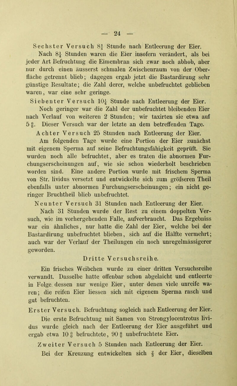 Sechster Versuch 8-]- Stunde nach Entleerung der Eier. Nach 8-j- Stunden waren die Eier insofern verändert, als bei jeder Art Befruchtung die Eimembran sich zwar noch abhob, aber nur durch einen äusserst schmalen Zwischeuraum von der Ober- fläche getrennt blieb; dagegen ergab jetzt die Bastardirung sehr günstige Resultate; die Zahl derer, welche unbefruchtet geblieben waren, war eine sehr geringe. Siebenter Versuch 10^ Stunde nach Entleerung der Eier. Noch geringer war die Zahl der unbefruchtet bleibenden Eier nach Verlauf von weiteren 2 Stunden; wir taxirten sie etwa auf 5$. Dieser Versuch war der letzte an dem betreffenden Tage. Achter Versuch 25 Stunden nach Entleerung der Eier. Am folgenden Tage wurde eine Portion der Eier zunächst mit eigenem Sperma auf seine Befruchtungsfähigkeit geprüft. Sie wurden noch alle befruchtet, aber es traten die abnormen Fur- chungserscheinungen auf, wie sie schon wiederholt beschrieben worden sind. Eine andere Portion wurde mit frischem Sperma von Str. lividus versetzt und entwickelte sich zum gröfseren Theil ebenfalls unter abnormen Furchungserscheinungen; ein nicht ge- ringer Bruchtheil blieb unbefruchtet. Neunter Versuch 31 Stunden nach Entleerung der Eier. Nach 31 Stunden wurde der Rest zu einem doppelten Ver- such, wie im vorhergehenden Falle, aufverbraucht. Das Ergebniss war ein ähnliches, nur hatte die Zahl der Eier, welche bei der Bastardirung unbefruchtet blieben, sich auf die Hälfte vermehrt; auch war der Verlauf der Theilungen ein noch unregelmässigerer geworden. Dritte Versuchsreihe. Ein frisches Weibchen wurde zu einer dritten Versuchsreihe verwandt. Dasselbe hatte offenbar schon abgelaicht und entleerte in Folge, dessen nur wenige Eier, unter denen viele unreife wa- ren; die reifen Eier Hessen sich mit eigenem Sperma rasch und gut befruchten. Erster Versuch. Befruchtung sogleich nach Entleerung der Eier. Die erste Befruchtung mit Samen von Strongyloeentrotus livi- dus wurde gleich nach der Entleerung der Eier ausgeführt und ergab etwa 10$ befruchtete, 90$ unbefruchtete Eier. Zweiter Versuch 5 Stunden nach Entleerung der Eier. Bei der Kreuzung entwickelten sich •$ der Eier, dieselben