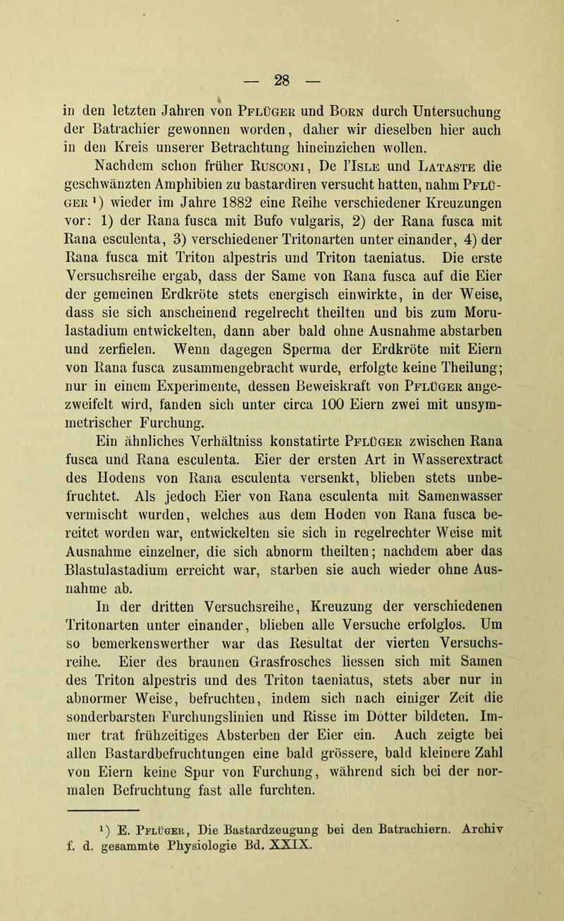 in den letzten Jahren von Pflüger und Born durch Untersuchung der Batrachier gewonnen worden, daher wir dieselben hier auch in den Kreis unserer Betrachtung hineinziehen wollen. Nachdem schon früher Rusconi, De 1’Isle und Lataste die geschwänzten Amphibien zu bastardiren versucht hatten, nahm Pflü- ger *) wieder im Jahre 1882 eine Reihe verschiedener Kreuzungen vor: 1) der Rana fusca mit Bufo vulgaris, 2) der Rana fusca mit Rana esculenta, 3) verschiedener Tritonarten untereinander, 4) der Rana fusca mit Triton alpestris und Triton taeniatus. Die erste Versuchsreihe ergab, dass der Same von Rana fusca auf die Eier der gemeinen Erdkröte stets energisch einwirkte, in der Weise, dass sie sich anscheinend regelrecht theilten und bis zum Moru- lastadium entwickelten, dann aber bald ohne Ausnahme abstarben und zerfielen. Wenn dagegen Sperma der Erdkröte mit Eiern von Rana fusca zusammengebracht wurde, erfolgte keine Theilung; nur in einem Experimente, dessen Beweiskraft von Pflüger ange- zweifelt wird, fanden sich unter circa 100 Eiern zwei mit unsym- metrischer Furchung. Ein ähnliches Verhältniss konstatirte Pflüger zwischen Rana fusca und Rana esculenta. Eier der ersten Art in Wasserextract des Hodens von Rana esculenta versenkt, blieben stets unbe- fruchtet. Als jedoch Eier von Rana esculenta mit Samenwasser vermischt wurden, welches aus dem Hoden von Rana fusca be- reitet worden war, entwickelten sie sich in regelrechter Weise mit Ausnahme einzelner, die sich abnorm theilten; nachdem aber das Blastulastadium erreicht war, starben sie auch wieder ohne Aus- nahme ab. In der dritten Versuchsreihe, Kreuzung der verschiedenen Tritonarten unter einander, blieben alle Versuche erfolglos. Um so bemerkenswerther war das Resultat der vierten Versuchs- reihe. Eier des braunen Grasfrosches liessen sich mit Samen des Triton alpestris und des Triton taeniatus, stets aber nur in abnormer Weise, befruchten, indem sich nach einiger Zeit die sonderbarsten Furchungslinien und Risse im Dotter bildeten. Im- mer trat frühzeitiges Absterben der Eier ein. Auch zeigte bei allen Bastardbefruchtungen eine bald grössere, bald kleinere Zahl von Eiern keine Spur von Furchung, während sich bei der nor- malen Befruchtung fast alle furchten. l) E. Pflüger, Die Bastardzeugung bei den Batrachiern. Archiv f. d. gesammte Physiologie Bd. XXIX.