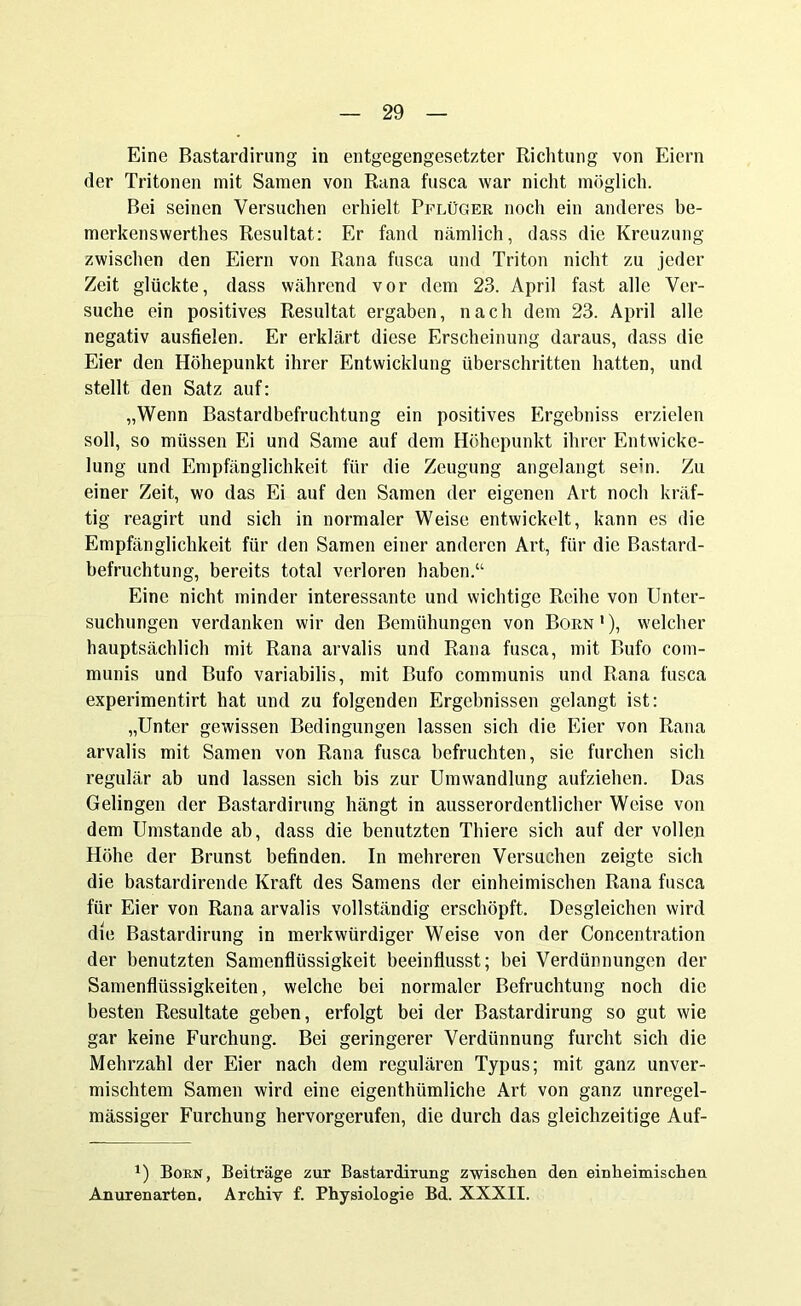 Eine Bastardirung in entgegengesetzter Richtung von Eiern der Tritonen mit Samen von Rana fusca war nicht möglich. Bei seinen Versuchen erhielt Pflüger noch ein anderes be- merkenswerthes Resultat: Er fand nämlich, dass die Kreuzung zwischen den Eiern von Rana fusca und Triton nicht zu jeder Zeit glückte, dass während vor dem 23. April fast alle Ver- suche ein positives Resultat ergaben, nach dem 23. April alle negativ ausfielen. Er erklärt diese Erscheinung daraus, dass die Eier den Höhepunkt ihrer Entwicklung überschritten hatten, und stellt den Satz auf: „Wenn Bastardbefruchtung ein positives Ergebniss erzielen soll, so müssen Ei und Same auf dem Höhepunkt ihrer Entwicke- lung und Empfänglichkeit für die Zeugung angelangt sein. Zu einer Zeit, wo das Ei auf den Samen der eigenen Art noch kräf- tig reagirt und sich in normaler Weise entwickelt, kann es die Empfänglichkeit für den Samen einer anderen Art, für die Bastard- befruchtung, bereits total verloren haben.“ Eine nicht minder interessante und wichtige Reihe von Unter- suchungen verdanken wir den Bemühungen von Born1), welcher hauptsächlich mit Rana arvalis und Rana fusca, mit Bufo com- munis und Bufo variabilis, mit Bufo communis und Rana fusca experimentirt hat und zu folgenden Ergebnissen gelangt ist: „Unter gewissen Bedingungen lassen sich die Eier von Rana arvalis mit Samen von Rana fusca befruchten, sie furchen sich regulär ab und lassen sich bis zur Umwandlung aufziehen. Das Gelingen der Bastardirung hängt in ausserordentlicher Weise von dem Umstande ab, dass die benutzten Thiere sich auf der vollen Höhe der Brunst befinden. In mehreren Versuchen zeigte sich die bastardirende Kraft des Samens der einheimischen Rana fusca für Eier von Rana arvalis vollständig erschöpft. Desgleichen wird die Bastardirung in merkwürdiger Weise von der Concentration der benutzten Samenflüssigkeit beeinflusst; bei Verdünnungen der Samenflüssigkeiten, welche bei normaler Befruchtung noch die besten Resultate geben, erfolgt bei der Bastardirung so gut wie gar keine Furchung. Bei geringerer Verdünnung furcht sich die Mehrzahl der Eier nach dem regulären Typus; mit ganz unver- mischtem Samen wird eine eigenthiimliche Art von ganz unregel- mässiger Furchung hervorgerufen, die durch das gleichzeitige Auf- x) Born, Beiträge zur Bastardirung zwischen den einheimischen Anurenarten. Archiv f. Physiologie Bd. XXXII.