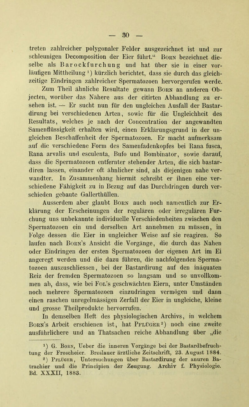 treten zahlreicher polygonaler Felder ausgezeichnet ist und zur schleunigen Decomposition der Eier führt.“ Born bezeichnet die- selbe als Barockfurchung und hat über sie in einer vor- läufigen Mittheilung *) kürzlich berichtet, dass sie durch das gleich- zeitige Eindringen zahlreicher Spermatozoen hervorgerufen werde. Zum Theil ähnliche Resultate gewann Born an anderen Ob- jecten, worüber das Nähere aus der citirten Abhandlung zu er- sehen ist. — Er sucht nun für den ungleichen Ausfall der Bastar- dirung bei verschiedenen Arten, sowie für die Ungleichheit des Resultats, welches je nach der Concentration der angewandten Samenflüssigkeit erhalten wird, einen Erklärungsgrund in der un- gleichen Beschaffenheit der Spermatozoen. Er macht aufmerksam auf die verschiedene Form des Samenfadenkopfes bei Rana fusca, Rana arvalis und esculenta, Bufo und Bombinator, sowie darauf, dass die Spermatozoen entfernter stehender Arten, die sich bastar- diren lassen, einander oft ähnlicher sind, als diejenigen nahe ver- wandter. In Zusammenhang hiermit schreibt er ihnen eine ver- schiedene Fähigkeit zu in Bezug auf das Durchdringen durch ver- schieden gebaute Gallerthüllen. Ausserdem aber glaubt Born auch noch namentlich zur Er- klärung der Erscheinungen der regulären oder irregulären Fur- chung uns unbekannte individuelle Verschiedenheiten zwischen den Spermatozoen ein und derselben Art annehmen zu müssen, in Folge dessen die Eier in ungleicher Weise auf sie reagiren. So laufen nach Born’s Ansicht die Vorgänge, die durch das Nahen oder Eindringen der ersten Spermatozoen der eigenen Art im Ei angeregt werden und die dazu führen, die nachfolgenden Sperma- tozoen auszuschliessen, bei der Bastardirung auf den inäquaten Reiz der fremden Spermatozoen so langsam und so unvollkom- men ab, dass, wie bei Fol’s geschwächten Eiern, unter Umständen noch mehrere Spermatozoen einzudringen vermögen und dann einen raschen unregelmässigen Zerfall der Eier in ungleiche, kleine und grosse Theilprodukte hervorrufen. In demselben Heft des physiologischen Archivs, in welchem Born’s Arbeit erschienen ist, hat Pflüger* 2) noch eine zweite ausführlichere und an Thatsachen reiche Abhandlung über „die *) G. Born, Ueber die inneren Vorgänge bei der Bastardbefrueh- tung der Froscheier. Breslauer ärztliche Zeitschrift, 23. August 1884. 2) Pflüger, Untersuchungen über Bastardirung der anuren Ba- trachier und die Prineipien der Zeugung. Archiv f. Physiologie. Bd. XXXII, 1883.