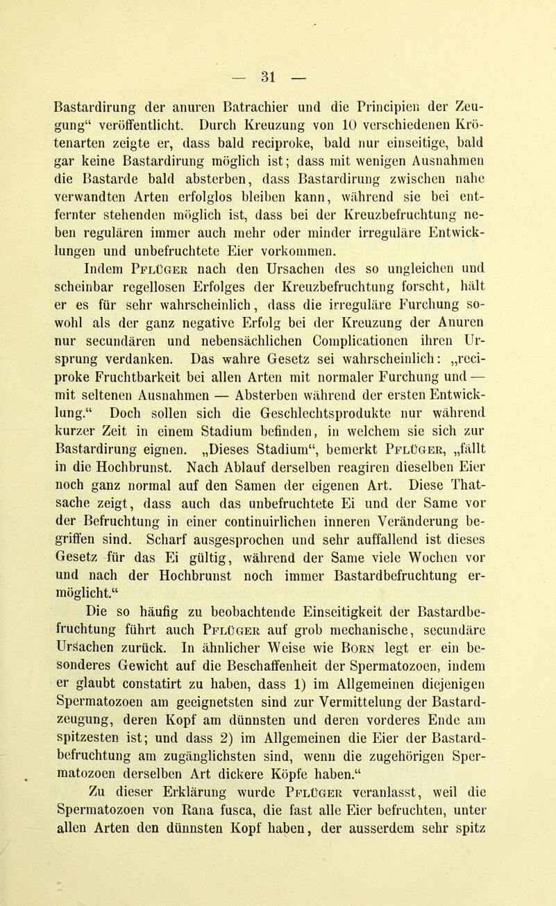 Bastardirung der anuren Batrachier und die Principien der Zeu- gung“ veröffentlicht. Durch Kreuzung von 10 verschiedenen Krö- tenarten zeigte er, dass bald reciproke, bald nur einseitige, bald gar keine Bastardirung möglich ist; dass mit wenigen Ausnahmen die Bastarde bald absterben, dass Bastardirung zwischen nahe verwandten Arten erfolglos bleiben kann, während sie bei ent- fernter stehenden möglich ist, dass bei der Kreuzbefruchtung ne- ben regulären immer auch mehr oder minder irreguläre Entwick- lungen und unbefruchtete Eier Vorkommen. Indem Pflüger nach den Ursachen des so ungleichen und scheinbar regellosen Erfolges der Kreuzbefruchtung forscht, hält er es für sehr wahrscheinlich, dass die irreguläre Furchung so- wohl als der ganz negative Erfolg bei der Kreuzung der Anuren nur secundären und nebensächlichen Complicationen ihren Ur- sprung verdanken. Das wahre Gesetz sei wahrscheinlich: „reci- proke Fruchtbarkeit bei allen Arten mit normaler Furchung und — mit seltenen Ausnahmen — Absterben während der ersten Entwick- lung.“ Doch sollen sich die Geschlechtsprodukte nur während kurzer Zeit in einem Stadium befinden, in welchem sie sich zur Bastardirung eignen. „Dieses Stadium“, bemerkt Pflüger, „fällt in die Hochbrunst. Nach Ablauf derselben reagiren dieselben Eier noch ganz normal auf den Samen der eigenen Art. Diese That- sache zeigt, dass auch das unbefruchtete Ei und der Same vor der Befruchtung in einer continuirlichen inneren Veränderung be- griffen sind. Scharf ausgesprochen und sehr auffallend ist dieses Gesetz für das Ei gültig, während der Same viele Wochen vor und nach der Hochbrunst noch immer Bastardbefruchtung er- möglicht.“ Die so häufig zu beobachtende Einseitigkeit der Bastardbe- fruchtung führt auch Pflüger auf grob mechanische, secundäre Ursachen zurück. In ähnlicher Weise wie Born legt er ein be- sonderes Gewicht auf die Beschaffenheit der Spermatozoon, indem er glaubt constatirt zu haben, dass 1) im Allgemeinen diejenigen Spermatozoen am geeignetsten sind zur Vermittelung der Bastard- zeugung, deren Kopf am dünnsten und deren vorderes Ende am spitzesten ist; und dass 2) im Allgemeinen die Eier der Bastard- befruchtung am zugänglichsten sind, wenn die zugehörigen Sper- matozoen derselben Art dickere Köpfe haben.“ Zu dieser Erklärung wurde Pflüger veranlasst, weil die Spermatozoen von Rana fusca, die fast alle Eier befruchten, unter allen Arten den dünnsten Kopf haben, der ausserdem sehr spitz