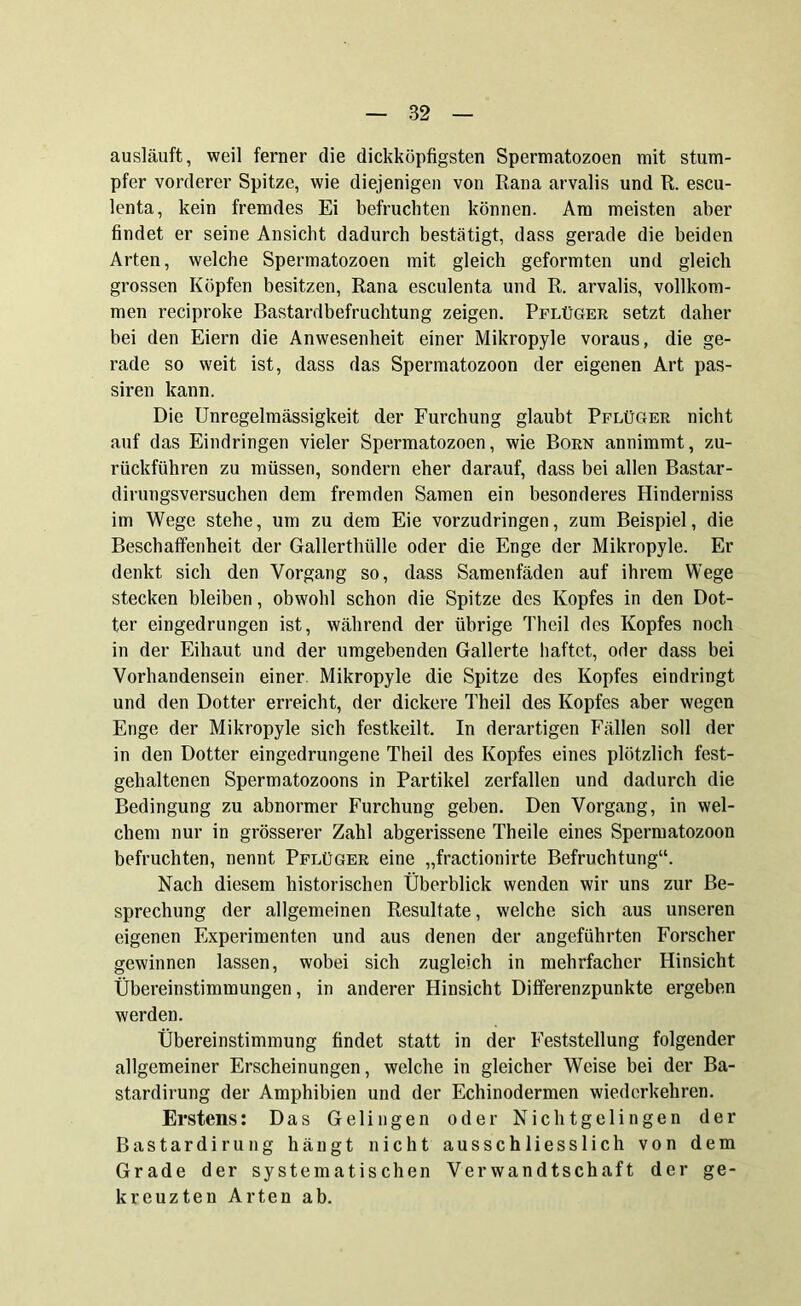 ausläuft, weil ferner die dickköpfigsten Spermatozoen mit stum- pfer vorderer Spitze, wie diejenigen von Rana arvalis und R. escu- lenta, kein fremdes Ei befruchten können. Am meisten aber findet er seine Ansicht dadurch bestätigt, dass gerade die beiden Arten, welche Spermatozoen mit gleich geformten und gleich grossen Köpfen besitzen, Rana esculenta und R. arvalis, vollkom- men reciproke Bastardbefruchtung zeigen. Pflüger setzt daher bei den Eiern die Anwesenheit einer Mikropyle voraus, die ge- rade so weit ist, dass das Spermatozoon der eigenen Art pas- siren kann. Die Unregelmässigkeit der Furchung glaubt Pflüger nicht auf das Eindringen vieler Spermatozoen, wie Born annimmt, zu- rückführen zu müssen, sondern eher darauf, dass bei allen Bastar- dirungsversuchen dem fremden Samen ein besonderes Hinderniss im Wege stehe, um zu dem Eie vorzudringen, zum Beispiel, die Beschaffenheit der Gallerthülle oder die Enge der Mikropyle. Er denkt sich den Vorgang so, dass Samenfäden auf ihrem Wege stecken bleiben, obwohl schon die Spitze des Kopfes in den Dot- ter eingedrungen ist, während der übrige Theil des Kopfes noch in der Eihaut und der umgebenden Gallerte haftet, oder dass bei Vorhandensein einer. Mikropyle die Spitze des Kopfes eindringt und den Dotter erreicht, der dickere Theil des Kopfes aber wegen Enge der Mikropyle sich festkeilt. In derartigen Fällen soll der in den Dotter eingedrungene Theil des Kopfes eines plötzlich fest- gehaltenen Spermatozoons in Partikel zerfallen und dadurch die Bedingung zu abnormer Furchung geben. Den Vorgang, in wel- chem nur in grösserer Zahl abgerissene Theile eines Spermatozoon befruchten, nennt Pflüger eine „fractionirte Befruchtung“. Nach diesem historischen Überblick wenden wir uns zur Be- sprechung der allgemeinen Resultate, welche sich aus unseren eigenen Experimenten und aus denen der angeführten Forscher gewinnen lassen, wobei sich zugleich in mehrfacher Hinsicht Übereinstimmungen, in anderer Hinsicht Differenzpunkte ergeben werden. Übereinstimmung findet statt in der Feststellung folgender allgemeiner Erscheinungen, welche in gleicher Weise bei der Ba- stardirung der Amphibien und der Echinodermen wiederkehren. Erstens: Das Gelingen oder Nichtgelingen der Bastardirung hängt nicht ausschliesslich von dem Grade der systematischen Verwandtschaft der ge- kreuzten Arten ab.