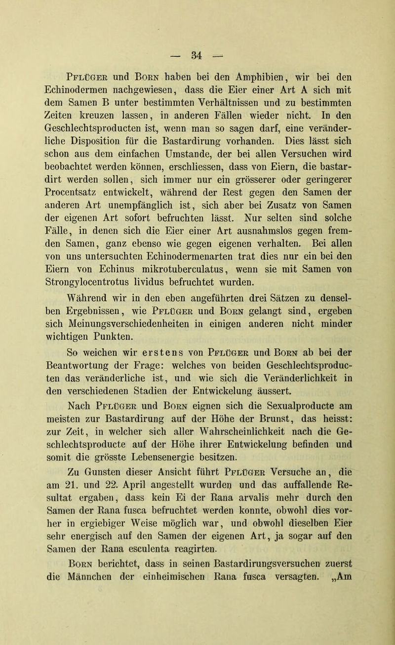 Pflüger und Born haben bei den Amphibien, wir bei den Echinodermen nachgewiesen, dass die Eier einer Art A sich mit dem Samen B unter bestimmten Verhältnissen und zu bestimmten Zeiten kreuzen lassen, in anderen Fällen wieder nicht. In den Geschlechtsproducten ist, wenn man so sagen darf, eine veränder- liche Disposition für die Bastardirung vorhanden. Dies lässt sich schon aus dem einfachen Umstande, der bei allen Versuchen wird beobachtet werden können, erschliessen, dass von Eiern, die bastar- dirt werden sollen, sich immer nur ein grösserer oder geringerer Procentsatz entwickelt, während der Rest gegen den Samen der anderen Art unempfänglich ist, sich aber bei Zusatz von Samen der eigenen Art sofort befruchten lässt. Nur selten sind solche Fälle, in denen sich die Eier einer Art ausnahmslos gegen frem- den Samen, ganz ebenso wie gegen eigenen verhalten. Bei allen von uns untersuchten Echinodermenarten trat dies nur ein bei den Eiern von Echinus mikrotuberculatus, wenn sie mit Samen von Strongylocentrotus lividus befruchtet wurden. Während wir in den eben angeführten drei Sätzen zu densel- ben Ergebnissen, wie Pflüger und Born gelangt sind, ergeben sich Meinungsverschiedenheiten in einigen anderen nicht minder wichtigen Punkten. So weichen wir erstens von Pflüger und Born ab bei der Beantwortung der Frage: welches von beiden Geschlechtsproduc- ten das veränderliche ist, und wie sich die Veränderlichkeit in den verschiedenen Stadien der Entwickelung äussert. Nach Pflüger und Born eignen sich die Sexualproducte am meisten zur Bastardirung auf der Höhe der Brunst, das heisst: zur Zeit, in welcher sich aller Wahrscheinlichkeit nach die Ge- schlechtsproducte auf der Höhe ihrer Entwickelung befinden und somit die grösste Lebensenergie besitzen. Zu Gunsten dieser Ansicht führt Pflüger Versuche an, die am 21. und 22. April angestellt wurden und das auffallende Re- sultat ergaben, dass kein Ei der Rana arvalis mehr durch den Samen der Rana fusca befruchtet werden konnte, obwohl dies vor- her in ergiebiger Weise möglich war, und obwohl dieselben Eier sehr energisch auf den Samen der eigenen Art, ja sogar auf den Samen der Rana esculenta reagirten. Born berichtet, dass in seinen Bastardirungsversuchen zuerst die Männchen der einheimischen Rana fusca versagten. „Am