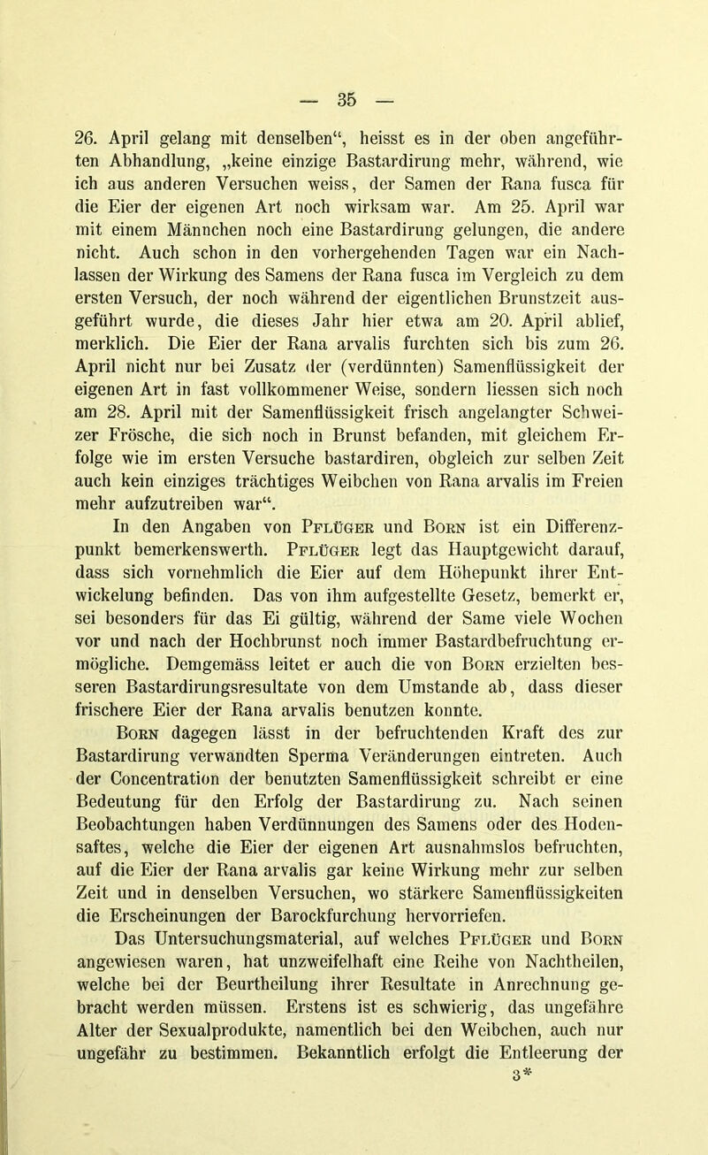 26. April gelang mit denselben“, heisst es in der oben angeführ- ten Abhandlung, „keine einzige Bastardirung mehr, während, wie ich aus anderen Versuchen weiss, der Samen der Rana fusca für die Eier der eigenen Art noch wirksam war. Am 25. April war mit einem Männchen noch eine Bastardirung gelungen, die andere nicht. Auch schon in den vorhergehenden Tagen war ein Nach- lassen der Wirkung des Samens der Rana fusca im Vergleich zu dem ersten Versuch, der noch während der eigentlichen Brunstzeit aus- geführt wurde, die dieses Jahr hier etwa am 20. April ablief, merklich. Die Eier der Rana arvalis furchten sich bis zum 26. April nicht nur bei Zusatz der (verdünnten) Samenflüssigkeit der eigenen Art in fast vollkommener Weise, sondern Hessen sich noch am 28. April mit der Samenflüssigkeit frisch angelangter Schwei- zer Frösche, die sich noch in Brunst befanden, mit gleichem Er- folge wie im ersten Versuche bastardiren, obgleich zur selben Zeit auch kein einziges trächtiges Weibchen von Rana arvalis im Freien mehr aufzutreiben war“. In den Angaben von Pflüger und Born ist ein Differenz- punkt bemerkenswerth. Pflüger legt das Hauptgewicht darauf, dass sich vornehmlich die Eier auf dem Höhepunkt ihrer Ent- wickelung befinden. Das von ihm aufgestellte Gesetz, bemerkt er, sei besonders für das Ei gültig, während der Same viele Wochen vor und nach der Hochbrunst noch immer Bastardbefruchtung er- mögliche. Demgemäss leitet er auch die von Born erzielten bes- seren Bastardirungsresultate von dem Umstande ab, dass dieser frischere Eier der Rana arvalis benutzen konnte. Born dagegen lässt in der befruchtenden Kraft des zur Bastardirung verwandten Sperma Veränderungen eintreten. Auch der Concentration der benutzten Samenflüssigkeit schreibt er eine Bedeutung für den Erfolg der Bastardirung zu. Nach seinen Beobachtungen haben Verdünnungen des Samens oder des Hoden- saftes, welche die Eier der eigenen Art ausnahmslos befruchten, auf die Eier der Rana arvalis gar keine Wirkung mehr zur selben Zeit und in denselben Versuchen, wo stärkere Samenflüssigkeiten die Erscheinungen der Barockfurchung hervorriefen. Das Untersuchungsmaterial, auf welches Pflüger und Born angewiesen waren, hat unzweifelhaft eine Reihe von Nachtheilen, welche bei der Beurtheilung ihrer Resultate in Anrechnung ge- bracht werden müssen. Erstens ist es schwierig, das ungefähre Alter der Sexualprodukte, namentlich bei den Weibchen, auch nur ungefähr zu bestimmen. Bekanntlich erfolgt die Entleerung der 3*