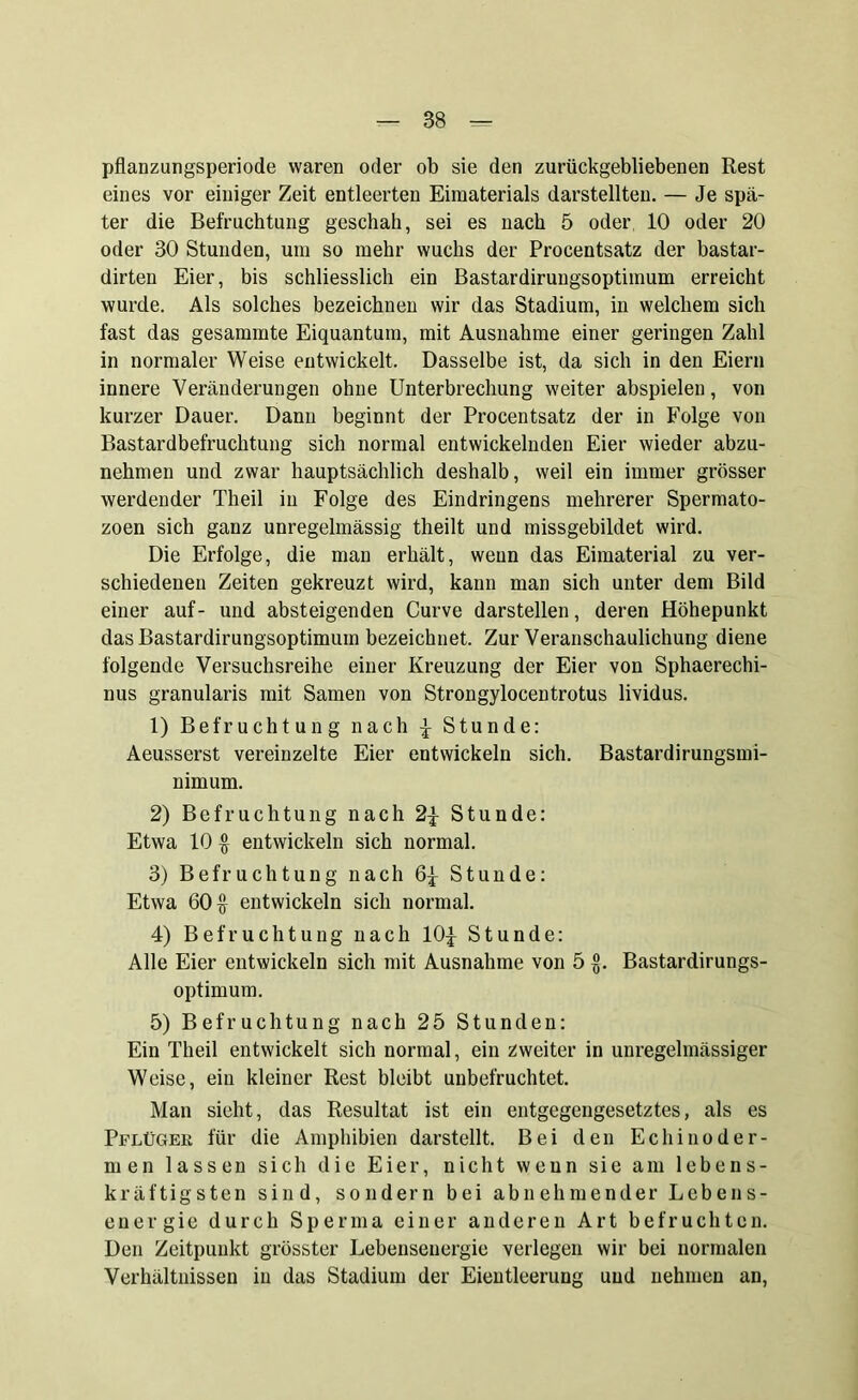 pflanzungsperiode waren oder ob sie den zurückgebliebenen Rest eines vor einiger Zeit entleerten Eimaterials darstellten. — Je spä- ter die Befruchtung geschah, sei es nach 5 oder, 10 oder 20 oder 30 Stunden, um so mehr wuchs der Procentsatz der bastar- dirten Eier, bis schliesslich ein Bastardirungsoptimum erreicht wurde. Als solches bezeichnen wir das Stadium, in welchem sich fast das gesammte Eiquantum, mit Ausnahme einer geringen Zahl in normaler Weise entwickelt. Dasselbe ist, da sich in den Eiern innere Veränderungen ohne Unterbrechung weiter abspielen, von kurzer Dauer. Dann beginnt der Procentsatz der in Folge von Bastardbefruchtung sich normal entwickelnden Eier wieder abzu- nehmen und zwar hauptsächlich deshalb, weil ein immer grösser werdender Theil in Folge des Eindringens mehrerer Spermato- zoen sich ganz unregelmässig tlieilt und missgebildet wird. Die Erfolge, die man erhält, wenn das Eimaterial zu ver- schiedenen Zeiten gekreuzt wird, kann man sich unter dem Bild einer auf- und absteigenden Curve darstellen, deren Höhepunkt das Bastardirungsoptimum bezeichnet. Zur Veranschaulichung diene folgende Versuchsreihe einer Kreuzung der Eier von Sphaerechi- nus granularis mit Samen von Strongylocentrotus lividus. 1) Befruchtung nach $ Stunde: Aeusserst vereinzelte Eier entwickeln sich. Bastardirungsmi- nimum. 2) Befruchtung nach 2$ Stunde: Etwa 10 § entwickeln sich normal. 3) Befruchtung nach 6$ Stunde: Etwa 60$ entwickeln sich normal. 4) Befruchtung nach 10$ Stunde: Alle Eier entwickeln sich mit Ausnahme von 5 £. Bastardirungs- optimum. 5) Befruchtung nach 25 Stunden: Ein Theil entwickelt sich normal, ein zweiter in unregelmässiger Weise, ein kleiner Rest bleibt unbefruchtet. Man sieht, das Resultat ist ein entgegengesetztes, als es Pflüger für die Amphibien darstellt. Bei den Ec hin oder- men lassen sich die Eier, nicht wenn sie am lebens- kräftigsten sind, sondern bei abnehmender Lebens- energie durch Sperma einer anderen Art befruchten. Den Zeitpunkt grösster Lebenseuergie verlegen wir bei normalen Verhältnissen in das Stadium der Eientleerung und nehmen an,