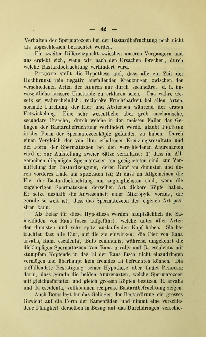 Verhalten der Spermatozoen bei der Bastardbefruchtung noch nicht als abgeschlossen betrachtet werden. Ein zweiter Differenzpunkt zwischen unseren Vorgängern und uns ergiebt sich, wenn wir nach den Ursachen forschen, durch welche Bastardbefruchtung verhindert wird. Pflüger stellt die Hypothese auf, dass alle zur Zeit der Hochbrunst rein negativ ausfallenden Kreuzungen zwischen den verschiedenen Arten der Anuren nur durch secundäre, d. h. un- wesentliche äussere Umstände zu erklären seien. Das wahre Ge- setz sei wahrscheinlich: reciproke Fruchtbarkeit bei allen Arten, normale Furchung der Eier und Absterben während der ersten Entwickelung. Eine sehr wesentliche aber grob mechanische, secundäre Ursache, durch welche in den meisten Fällen das Ge- lingen der Bastardbefruchtung verhindert werde, glaubt Pflüger in der Form der Spermatozoenköpfe gefunden zu haben. Durch einen Vergleich der von ihm erhaltenen Kreuzungsresultate und der Form der Spermatozoen bei den verschiedenen Anurenarten wird er zur Aufstellung zweier Sätze veranlasst: 1) dass im All- gemeinen diejenigen Spermatozoen am geeignetsten sind zur Ver- mittelung der Bastardzeugung, deren Kopf am dünnsten und de- ren vorderes Ende am spitzesten ist; 2) dass im Allgemeinen die Eier der Bastardbefruchtung am zugänglichsten sind, wenn die zugehörigen Spermatozoen derselben Art dickere Köpfe haben. Er setzt deshalb die Anwesenheit einer Mikropyle voraus, die gerade so weit ist, dass das Spermatozoon der eigenen Art pas- siren kann. Als Beleg für diese Hypothese werden hauptsächlich die Sa- menfäden von Rana fusca aufgeführt, welche unter allen Arten den dünnsten und sehr spitz auslaufenden Kopf haben. Sie be- fruchten fast alle Eier, auf die sie einwirken: die Eier von Rana arvalis, Rana esculenta, Bufo communis, während umgekehrt die dickköpfigen Spermatozoen von Rana arvalis und R. esculenta mit stumpfem Kopfende in das Ei der Rana fusca nicht einzudringen vermögen und überhaupt kein fremdes Ei befruchten können. Die auffallendste Bestätigung seiner Hypothese aber findet Pflüger darin, dass gerade die beiden Anurenarten, welche Spermatozoen mit gleichgeformten und gleich grossen Köpfen besitzen, R. arvalis und R. esculenta, vollkommen reciproke Bastardbefruchtung zeigen. Auch Born legt für das Gelingen der Bastardirung ein grosses Gewicht auf die Form der Samenfäden und nimmt eine verschie- dene Fähigkeit derselben in Bezug auf das Durchdringen verschie-