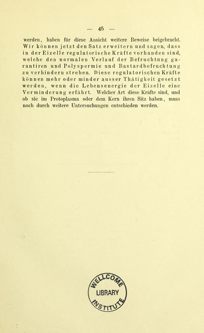 werden, haben für diese Ansicht weitere Beweise beigebracht. Wir können jetzt den Satz erweitern und sagen, dass in der Eizelle regul atori sehe Kräfte vor b an den sind, welche den normalen Verlauf der Befruchtung ga- rantiren und Polyspermie und Bastardbefruchtung zu verhindern streben. Diese regulatorischen Kräfte können mehr oder minder ausser Thätigkeit gesetzt werden, wenn die Lebensenergie der Eizelle eine Verminderung erfährt. Welcher Art diese Kräfte sind, und ob sie im Protoplasma oder dem Kern ihren Sitz haben, muss noch durch weitere Untersuchungen entschieden werden.