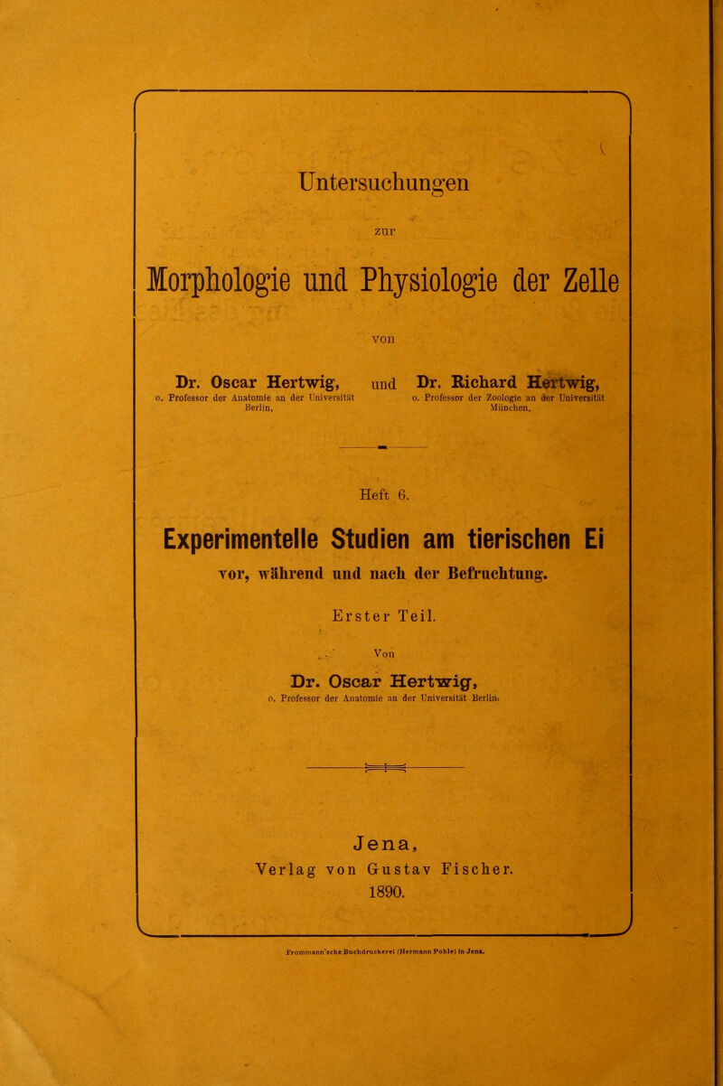 r- Untersuchungen zur Morphologie und Physiologie der Zelle von Dr. Oscar Hertwig, und Dr. Richard Hertwig, o. Professor der Anatomie an der Universität o. Professor der Zoologie an der Universität Berlin, München. Heft 6. Experimentelle Studien am tierischen Ei . • > r vor, während und nach der Befruchtung. Erster Teil. Von Dr. Oscar Hertwig, o. Professor der Anatomie an der Universität Beriim Jena, Verlag von Gustav Fischer. 1890. Frommann’schc Buchdruckerei (Hermann Pohle) in Jona.