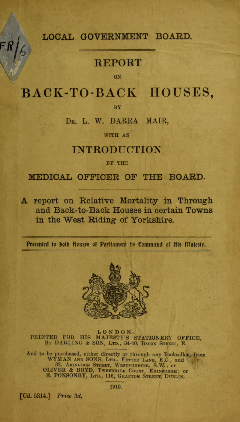 r*h a ^ LOCAL GOVERNMENT BOARD. REPORT ON BACK-TO-BACK HOUSES, BY Dr. L. W. DARRA MAIR, WITH AN INTRODUCTION BY THE MEDICAL OFFICER OF THE BOARD. A report on Relative Mortality in Through and Back-to-Back Houses in certain Towns in the West Riding of Yorkshire. Presented to both Houses of Parliament by Command of His Majesty. LONDON: PRINTED FOR HIS MAJESTY’S STATIONERY OFFICE, By DARLING & SON, Ltd., 34-40, Bacon Stbef.t, E. And to be purchased, either directly or through any Bookseller, from WYMAN and SONS, Ltd., Fetter Lane, E.C., and 5 ► 32, Abingdon Street, Westminster, S.W.; or OLIVER & BOYD, Tweeddale Court, Edinburgh; or E. PONSONBY, Ltd., 116, Grafton Street, Dublin. 1910.