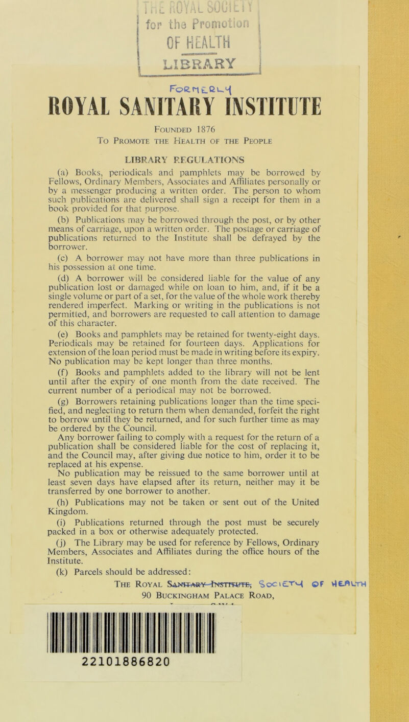 i hc itu \ Al oUL'Il i I [ for the promotion | OF HEALTH , library I JU* JSL A~r A. m.M'h.m.h. * Foent-C'-0! ROYAL SANITARY INSTITUTE Founded 1876 To Promote the Health of the People LIBRARY REGULATIONS (a) Books, periodicals and pamphlets may be borrowed by Fellows, Ordinary Members, Associates and Affiliates personally or by a messenger producing a written order. The person to whom such publications are delivered shall sign a receipt for them in a book provided for that purpose. (b) Publications may be borrowed through the post, or by other means of carriage, upon a written order. The postage or carriage of publications returned to the Institute shall be defrayed by the borrower. (c) A borrower may not have more than three publications in his possession at one time. (d) A borrower will be considered liable for the value of any publication lost or damaged while on loan to him, and, if it be a single volume or part of a set, for the value of the whole work thereby rendered imperfect. Marking or writing in the publications is not permitted, and borrowers are requested to call attention to damage of this character. (e) Books and pamphlets may be retained for twenty-eight days. Periodicals may be retained for fourteen days. Applications for extension of the loan period must be made in writing before its expiry. No publication may be kept longer than three months. (f) Books and pamphlets added to the library will not be lent until after the expiry of one month from the date received. The current number of a periodical may not be borrowed. (g) Borrowers retaining publications longer than the time speci- fied, and neglecting to return them when demanded, forfeit the right to borrow until they be returned, and for such further time as may be ordered by the Council. Any borrower failing to comply with a request for the return of a publication shall be considered liable for the cost of replacing it, and the Council may, after giving due notice to him, order it to be replaced at his expense. No publication may be reissued to the same borrower until at least seven days have elapsed after its return, neither may it be transferred by one borrower to another. (h) Publications may not be taken or sent out of the United Kingdom. (i) Publications returned through the post must be securely packed in a box or otherwise adequately protected. (j) The Library may be used for reference by Fellows, Ordinary Members, Associates and Affiliates during the office hours of the Institute. (k) Parcels should be addressed: The Royal Sanwary fNsnwjTE; Soci£TM OF v16-A\_th 90 Buckingham Palace Road, 22101886820