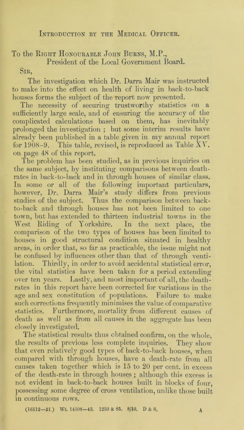 Introduction by the Medical Officer. To the Right Honourable John Burns, M.P., President of the Local Government Board. Sir, The investigation which Dr. Darra Mail’ was instructed to make into the effect on health of living in back-to-back houses forms the subject of the report now presented. The necessity of securing trustworthy statistics on a sufficiently large scale, and of ensuring the accuracy of the complicated calculations based on them, has inevitably prolonged the investigation ; but some interim results have already been published in a table given in my annual report for 1908-9. This table, revised, is reproduced as Table XV. on page 48 of this report. The problem has been studied, as in previous inquiries on the same subject, by instituting comparisons between death- rates in back-to-back and in through houses of similar class. In some or all of the following important particulars, however, Dr. Darra Mair’s study differs from previous studies of the subject. Thus the comparison between back- to-back and through houses has not been limited to one town, but has extended to thirteen industrial towns in the AVest Riding of Yorkshire. In the next place, the comparison of the two types of houses has been limited to houses in good structural condition situated in healthy areas, in order that, so far as practicable, the issue might not be confused by influences other than that of through venti- lation. Thirdly, in order to avoid accidental statistical error, the vital statistics have been taken for a period extending over ten years. Lastly, and most important of all, the death- rates in this report have been corrected for variations in the age and sex constitution of populations. Failure to make such corrections frequently minimises the value of comparative statistics. Furthermore, mortality from different causes of death as well as from all causes in the aggregate has been closely investigated. The statistical results thus obtained confirm, on the whole, the results of previous less complete inquiries. They show that even relatively good types of back-to-back houses, when compared with through houses, have a death-rate from all causes taken together which is 15 to 20 per cent, in excess of the death-rate in through houses ; although this excess is not evident in back-to-back houses built in blocks of four, possessing some degree of cross ventilation, unlike those built in continuous rows. (16112—21.) Wt. U508-43. 1250 & S5. 8/10. D & S. A